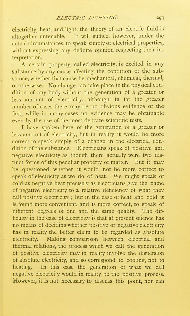 electricity, heat, and light, the theory of an electric fluid is* altogether untenable. It will suffice, however, under the actual circumstances, to speak simply of electrical properties, without expressing any definite opinion respecting their in- terpretation. A certain property, called electricity, is excited in any substance by any cause afifecting the condition of the sub- stance, whether that cause be mechanical, chemical, thermal, or otherwise. No change can take place in the physical con- dition of any body without the generation of a greater or less amount of electricity, although in far the greater number of cases there may be no obvious evidence of the fiict, while in many cases no evidence may be obtainable even by the use of the most delicate scientific tests. I have spoken here of the generation of a greater or less amount of electricity, but in reahty it would be more correct to speak simply of a change in the electrical con- dition of the substance. Electricians speak of positive and negative electricity as though there actually were two dis- tinct forms of this peculiar property of matter. But it may be questioned whether it would not be more correct to speak of electricity as we do of heat. We might speak of cold as negative heat precisely as electricians give the name of negative electricity to a relative deficiency of what they call positive electricity ; but in the case of heat and cold it is found more convenient, and is more correct, to speak of different degrees of one and the same quality. The dif- 'ficulty in the case of electricity is that at present science has no means of deciding whether positive or negative electricity has in reality the better claim to be regarded as absolute electricity. Making comparison between electrical and thermal relations, the process which we call the generation of positive electricity may in reality involve the dispersion of absolute electricity, and so correspond to cooling, not to heating. In this case the generation of what we call negative electricity would in reality be the positive process. However, it is not necessary to discusS this point, nor cau