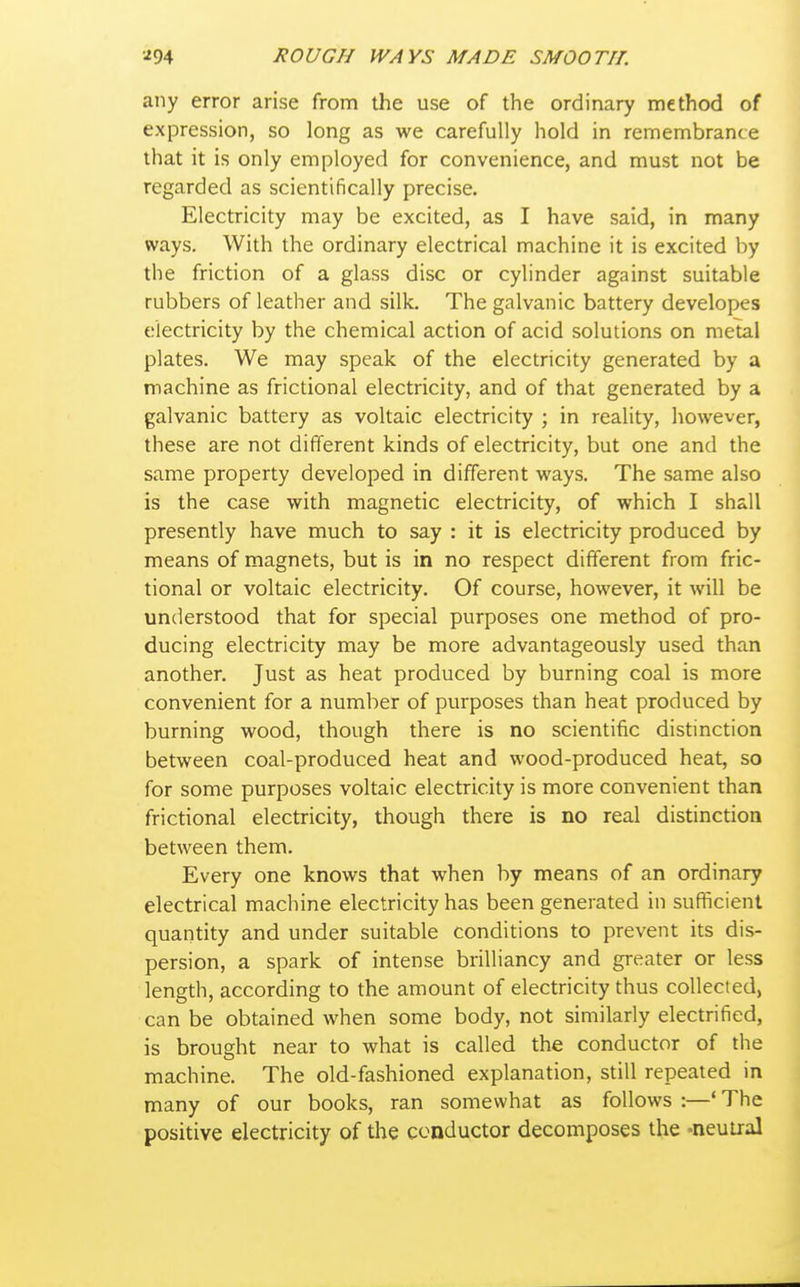 any error arise from the use of the ordinary method of expression, so long as we carefully hold in remembrance that it is only employed for convenience, and must not be regarded as scientifically precise. Electricity may be excited, as I have said, in many ways. With the ordinary electrical machine it is excited by the friction of a glass disc or cylinder against suitable rubbers of leather and silk. The galvanic battery developes electricity by the chemical action of acid solutions on metal plates. We may speak of the electricity generated by a machine as frictional electricity, and of that generated by a galvanic battery as voltaic electricity ; in reality, however, these are not different kinds of electricity, but one and the same property developed in different ways. The same also is the case with magnetic electricity, of which I shall presently have much to say : it is electricity produced by means of magnets, but is in no respect different from fric- tional or voltaic electricity. Of course, however, it will be understood that for special purposes one method of pro- ducing electricity may be more advantageously used than another. Just as heat produced by burning coal is more convenient for a number of purposes than heat produced by burning wood, though there is no scientific distinction between coal-produced heat and wood-produced heat, so for some purposes voltaic electricity is more convenient than frictional electricity, though there is no real distinction between them. Every one knows that when by means of an ordinary electrical machine electricity has been generated in sufficient quantity and under suitable conditions to prevent its dis- persion, a spark of intense brilliancy and greater or less length, according to the amount of electricity thus collected, can be obtained when some body, not similarly electrified, is brought near to what is called the conductor of the machine. The old-fashioned explanation, still repeated in many of our books, ran somewhat as follows :—' The positive electricity of the conductor decomposes the -neuiral