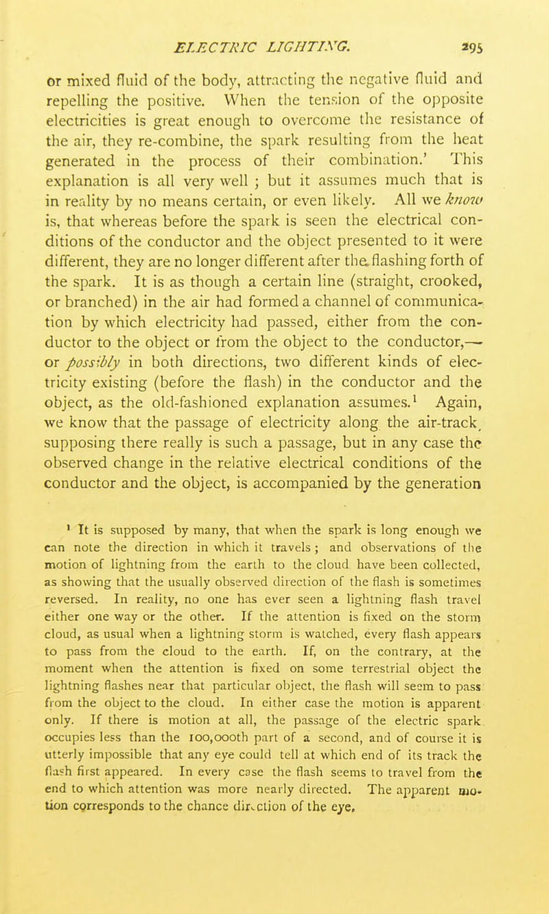 or mixed fluid of the body, attracting the negative fluid and repelling the positive. When the tension of the opposite electricities is great enough to overcome the resistance of the air, they re-combine, the spark resulting from the heat generated in the process of their combination.' This explanation is all very well ; but it assumes much that is in reality by no means certain, or even likely. All we kno7ci is, that whereas before the spark is seen the electrical con- ditions of the conductor and the object presented to it were different, they are no longer different after thaflashing forth of the spark. It is as though a certain line (straight, crooked, or branched) in the air had formed a channel of communica- tion by which electricity had passed, either from the con- ductor to the object or from the object to the conductor,— or possibly in both directions, two different kinds of elec- tricity existing (before the flash) in the conductor and the object, as the old-fashioned explanation assmnes.' Again, we know that the passage of electricity along the air-track^ supposing there really is such a passage, but in any case the observed change in the relative electrical conditions of the conductor and the object, is accompanied by the generation ' It is supposed by many, that when the spark is long enough we can note the direction in which it travels ; and observations of llie motion of lightning from tlie earili to the cloud have been collected, as showing that the usually observed direction of the flash is sometimes reversed. In reality, no one has ever seen a lightning flash travel either one way or the other. If the attention is fixed on the storm cloud, as usual when a lightning storm is watched, every flash appears to pass from the cloud to the earth. If, on the contrary, at the moment when the attention is fixed on some terrestrial object the lightning flashes near that particular oljject, the flash will seem to pass from the object to the cloud. In either case the motion is apparent only. If there is motion at all, the passage of the electric spark occupies less than the 100,000th part of a second, and of course it is utterly impossible that any eye could tell at which end of its track the flash first appeared. In every case the flash seems to travel from the end to which attention was more nearly directed. The apparent oio- Uon cprresponds to the chance direction of the eye.