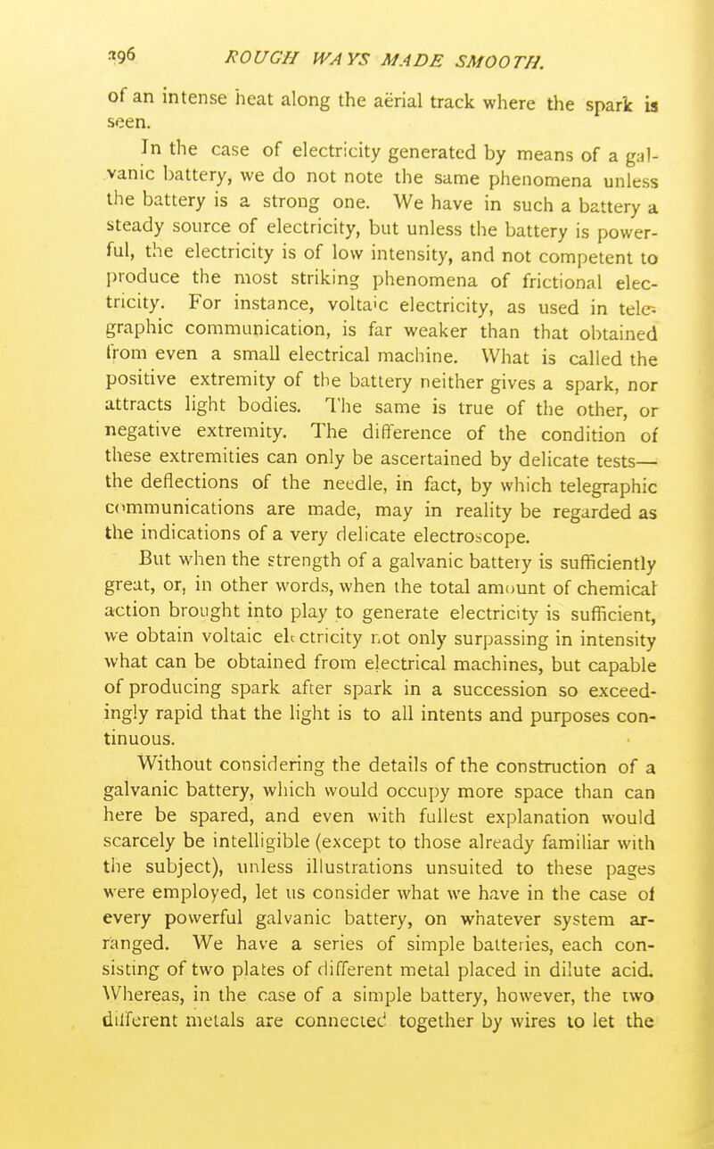 of an intense heat along the aerial track where the spark is seen. In the case of electricity generated by means of a gal- vanic battery, we do not note the same phenomena unless the battery is a strong one. We have in such a battery a steady source of electricity, but unless the battery is power- ful, the electricity is of low intensity, and not competent to I)roduce the most striking phenomena of frictional elec- tricity. For instance, voltaic electricity, as used in tele-- graphic communication, is far weaker than that obtained from even a small electrical machine. What is called the positive extremity of the battery neither gives a spark, nor attracts light bodies. The same is true of the other, or negative extremity. The difterence of the condition of these extremities can only be ascertained by delicate tests— the deflections of the needle, in fact, by which telegraphic communications are made, may in reality be regarded as the indications of a very delicate electroscope. But when the strength of a galvanic battery is sufficiently great, or, in other words, when the total amount of chemical action brought into play to generate electricity is sufficient, we obtain voltaic electricity not only surpassing in intensity what can be obtained from electrical machines, but capable of producing spark after spark in a succession so exceed- ingly rapid that the light is to all intents and purposes con- tinuous. Without considering the details of the construction of a galvanic battery, which would occupy more space than can here be spared, and even with fullest explanation would scarcely be intelligible (except to those already familiar with the subject), unless illustrations unsuited to these pages were employed, let us consider what we have in the case ol every powerful galvanic battery, on whatever system ar- ranged. We have a series of simple batteries, each con- sisting of two plates of different metal placed in dilute acid. Whereas, in the case of a simple battery, however, the two different metals are connected together by wires to let the