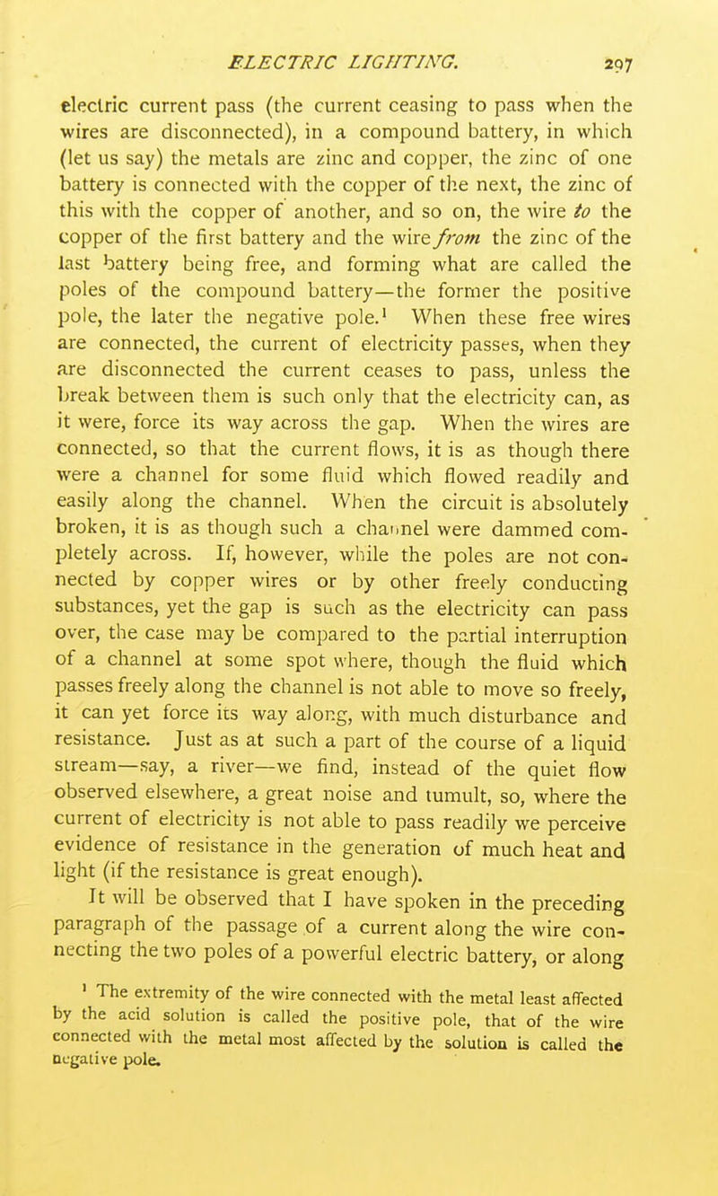 electric current pass (the current ceasing to pass when the wires are disconnected), in a compound battery, in which (let us say) the metals are zinc and copper, the zinc of one battery is connected with the copper of the next, the zinc of this with the copper of another, and so on, the wire to the copper of the first battery and the wire from the zinc of the last battery being free, and forming what are called the poles of the compound battery—the former the positive pole, the later the negative pole.' When these free wires are connected, the current of electricity passes, when they are disconnected the current ceases to pass, unless the break between them is such only that the electricity can, as it were, force its way across the gap. When the wires are connected, so that the current flows, it is as though there were a channel for some fluid which flowed readily and easily along the channel. When the circuit is absolutely broken, it is as though such a channel were dammed com- pletely across. If, however, wliile the poles are not con- nected by copper wires or by other freely conducting substances, yet the gap is such as the electricity can pass over, the case may be compared to the partial interruption of a channel at some spot where, though the fluid which passes freely along the channel is not able to move so freely, it can yet force its way along, with much disturbance and resistance. Just as at such a part of the course of a liquid stream—say, a river—we find, instead of the quiet flow observed elsewhere, a great noise and tumult, so, where the current of electricity is not able to pass readily we perceive evidence of resistance in the generation of much heat and light (if the resistance is great enough). It will be observed that I have spoken in the preceding paragraph of the passage of a current along the wire con- necting the two poles of a powerful electric battery, or along » The extremity of the wire connected with the metal least affected by the acid solution is called the positive pole, that of the wire connected with the metal most affected by the solution is called the negative pole.