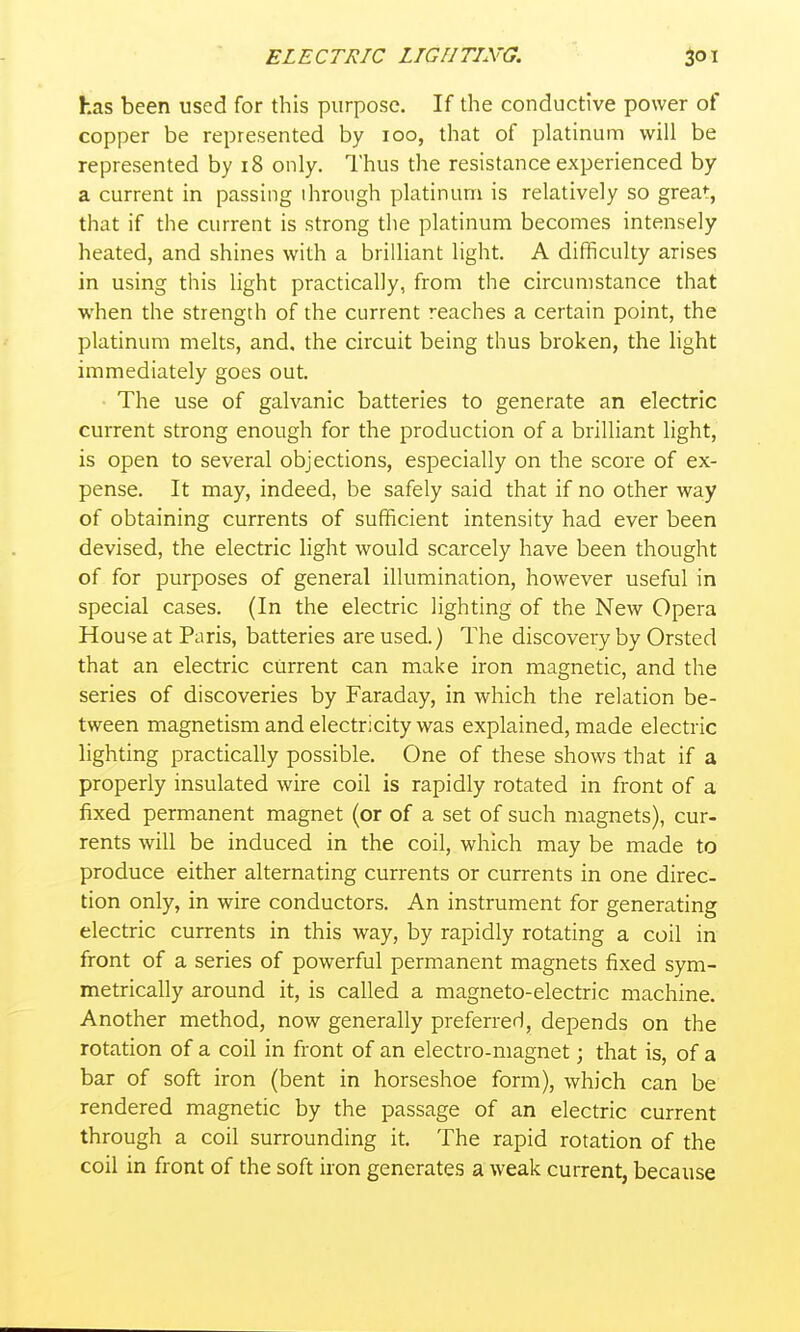 has been used for this purpose. If the conductive power of copper be represented by loo, that of platinum will be represented by i8 only. Thus the resistance experienced by a current in passing through platinum is relatively so great, that if the current is strong the platinum becomes intensely heated, and shines with a brilliant light. A difficulty arises in using this light practically, from the circumstance that when the strength of the current reaches a certain point, the platinum melts, and. the circuit being thus broken, the light immediately goes out. The use of galvanic batteries to generate an electric current strong enough for the production of a brilliant light, is open to several objections, especially on the score of ex- pense. It may, indeed, be safely said that if no other way of obtaining currents of sufficient intensity had ever been devised, the electric light would scarcely have been thought of for purposes of general illumination, however useful in special cases. (In the electric lighting of the New Opera House at Paris, batteries are used.) The discovery by Orsted that an electric current can make iron magnetic, and the series of discoveries by Faraday, in which the relation be- tween magnetism and electricity was explained, made electric lighting practically possible. One of these shows that if a properly insulated wire coil is rapidly rotated in front of a fixed permanent magnet (or of a set of such magnets), cur- rents will be induced in the coil, which may be made to produce either alternating currents or currents in one direc- tion only, in wire conductors. An instrument for generating electric currents in this way, by rapidly rotating a coil in front of a series of powerful permanent magnets fixed sym- metrically around it, is called a magneto-electric machine. Another method, now generally preferred, depends on the rotation of a coil in front of an electro-magnet; that is, of a bar of soft iron (bent in horseshoe form), which can be rendered magnetic by the passage of an electric current through a coil surrounding it. The rapid rotation of the coil in front of the soft iron generates a weak current, because
