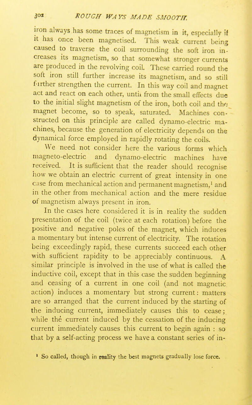iron always has some traces of magnetism in it, especially if It has once been magnetised. This weak current being caused to traverse the coil surrounding the soft iron in- creases its magnetism, so that somewhat stronger currents are produced in the revolving coil. These carried round the soft iron still further increase its magnetism, and so still farther strengthen the current. In this way coil and magnet act and react on each other, until from the small effects due to the initial slight magnetism of the iron, both coil and tho magnet become, so to speak, saturated. Machines con- structed on this principle are called dynamo-electric ma- chines, because the generation of electricity depends on the dynamical force employed in rapidly rotating the coils. We need not consider here the various forms which magneto-electric and dynamo-electric machines have received. It is sufficient that the reader should recognise how we obtain an electric current of great intensity in one ca.se from mechanical action and permanent magnetism,' and in the other from mechanical action and the mere residue of magnetism always present in iron. In the cases here considered it is in reality the sudden presentation of the coil (twice at each rotation) before the positive and negative poles of the magnet, which induces a momentary but intense current of electricity. The rotation being exceedingly rapid, these currents succeed each other with sufficient rapidity to be appreciably continuous. A similar principle is involved in the use of what is called the inductive coil, except that in this case the sudden beginning and ceasing of a current in one coil (and not magnetic action) induces a momentary but strong current: matters are so arranged that the current induced by the starting of the inducing current, immediately causes this to cease; wliile the current induced by the cessation of the inducing current immediately causes this current to begin again : so that by a self-acting process we have a constant series of in- ' So called, though in reality the best magnets gradually lose force.