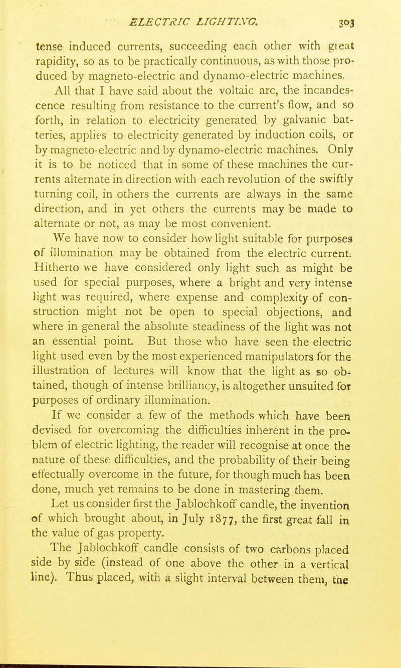 tense induced currents, succeeding each other with gieat rapidity, so as to be practically continuous, as with those pro- duced by magneto-electric and dynamo-electric machines. All that I have said about the voltaic arc, the incandes- cence resulting from resistance to the current's flow, and so forth, in relation to electricity generated by galvanic bat- teries, applies to electricity generated by induction coils, or by magneto-electric and by dynamo-electric machines. Only it is to be noticed that in some of these machines the cur- rents alternate in direction with each revolution of the swiftly turning coil, in others the currents are always in the same direction, and in yet others the currents may be made to alternate or not, as may be most convenient. We have now to consider how light suitable for purposes of illumination may be obtained from the electric current. Hitherto we have considered only light such as might be used for special purposes, where a bright and very intense light was required, where expense and complexity of con- struction might not be open to special objections, and where in general the absolute steadiness of the light was not an essential point. But those who have seen the electric light used even by the most experienced manipulators for the illustration of lectures will know that the light as so ob- tained, though of intense brilliancy, is altogether unsuited for purposes of ordinary illumination. If we consider a few of the methods which have been devised for overcoming the difficulties inherent in the pro- blem of electric lighting, the reader will recognise at once the nature of thesf; difficulties, and the probability of their being effectually overcome in the future, for though much has been done, much yet remains to be done in mastering them. Let us consider first the JablochkofF candle, the invention of which brought about, in July 1877, the first great fall in the value of gas property. The Jablochkoff candle consists of two carbons placed side by side (instead of one above the other in a vertical line). Thus placed, with a slight interval between them, the