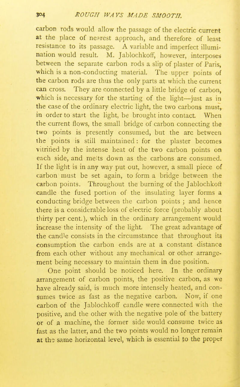carbon rods would allow the passage of the electric current at the place of nearest approach, and therefore of least resistance to its passage. A variable and imperfect illumi- nation would result. M. Jablochkoff, however, interposes between the separate carbon rods a slip of plaster of Paris, which is a non-conducting material. The upper points of the carbon rods are thus the only parts at which the current can cross. They are connected by a little bridge of carbon, which is necessary for the starting of the light—just as in the case of the ordinary electric light, the two carbons musf, in order to start the light, be brought into contact When the current flows, the small bridge of carbon connecting the two points is presently consumed, but the arc between the points is still maintained: for the plaster becomes vitrified by the intense heat of the two carbon points on each side, and melts down as the carbons are consumed. If the light is in any way put out, however, a small piece of carbon must be set again, to form a bridge between the carbon points. Throughout the burning of the Jablochkott candle the fused portion of the insulating layer forms a conducting bridge between the carbon points ; and hence there is a considerable loss of electric force (probably about thirty per cent.), which in the ordinary arrangement would increase the intensity of the light. The great advantage of the candle consists in the circumstance that throughout its consumption the carbon ends are at a constant distance from each other without any mechanical or other arrange- ment being necessary to maintain them in due position. One point should be noticed here. In the ordinary arrangement of carbon points, the positive carbon, as we have already said, is much more intensely heated, and con- sumes twice as fast as the negative carbon. Now, if one carbon of the Jablochkoff candle were connected with the positive, and the other with the negative pole of the battery or of a machine, the former side would consume twice as fast as the latter, and the two points would no longer remain at the same horizontal level, which is essential to the proper