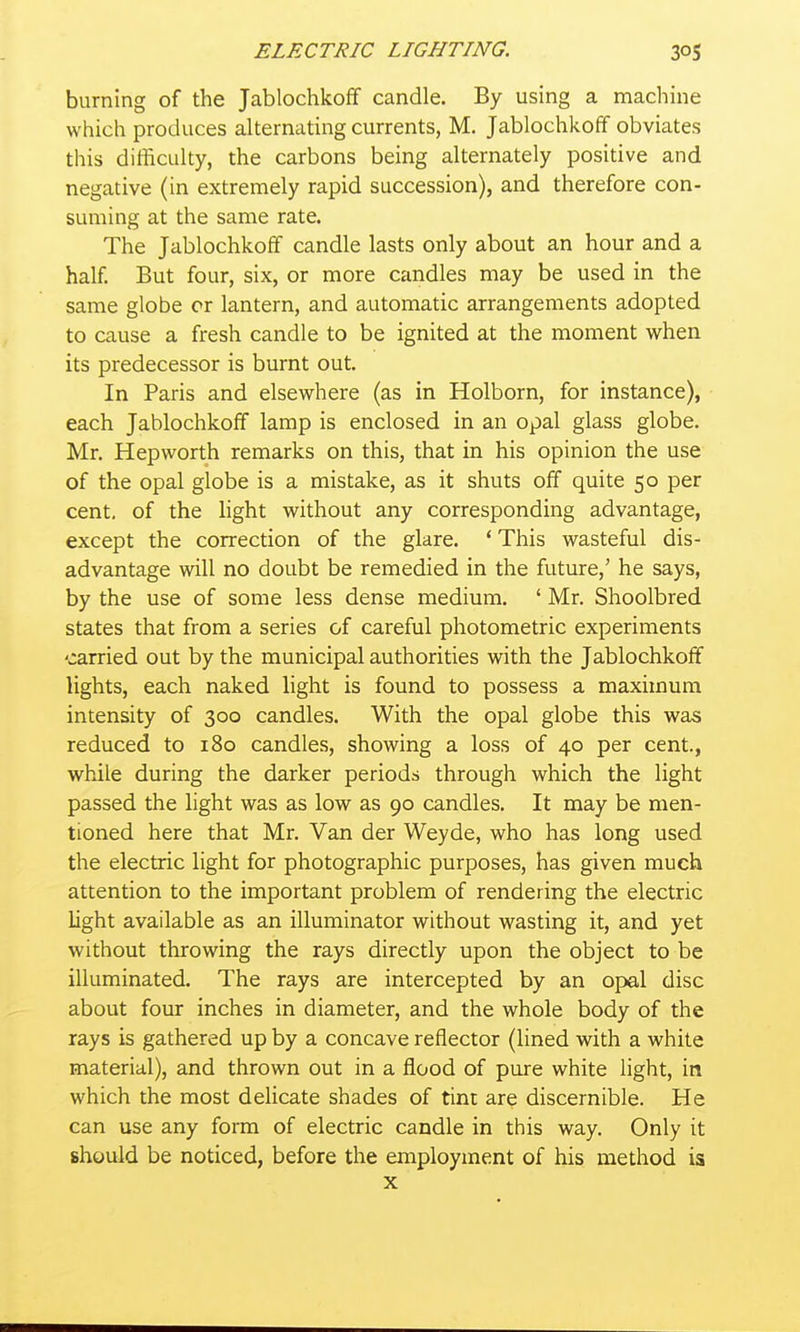 burning of the Jablochkoff candle. By using a machine which produces alternating currents, M. Jablochkoff obviates this difficulty, the carbons being alternately positive and negative (in extremely rapid succession), and therefore con- suming at the same rate. The Jablochkoff candle lasts only about an hour and a half. But four, six, or more candles may be used in the same globe cr lantern, and automatic arrangements adopted to cause a fresh candle to be ignited at the moment when its predecessor is burnt out. In Paris and elsewhere (as in Holborn, for instance), each Jablochkoff lamp is enclosed in an opal glass globe. Mr. Hepworth remarks on this, that in his opinion the use of the opal globe is a mistake, as it shuts off quite 50 per cent, of the light without any corresponding advantage, except the correction of the glare. ' This wasteful dis- advantage will no doubt be remedied in the future,' he says, by the use of some less dense medium. ' Mr. Shoolbred states that from a series of careful photometric experiments carried out by the municipal authorities with the Jablochkoff lights, each naked light is found to possess a maximum intensity of 300 candles. With the opal globe this was reduced to 180 candles, showing a loss of 40 per cent., while during the darker periods through which the light passed the hght was as low as 90 candles. It may be men- tioned here that Mr. Van der Weyde, who has long used the electric light for photographic purposes, has given much attention to the important problem of rendering the electric light available as an illuminator without wasting it, and yet without throwing the rays directly upon the object to be illuminated. The rays are intercepted by an opal disc about four inches in diameter, and the whole body of the rays is gathered up by a concave reflector (lined with a white material), and thrown out in a flood of pure white light, in which the most delicate shades of tint are discernible. He can use any form of electric candle in this way. Only it should be noticed, before the employment of his method is X