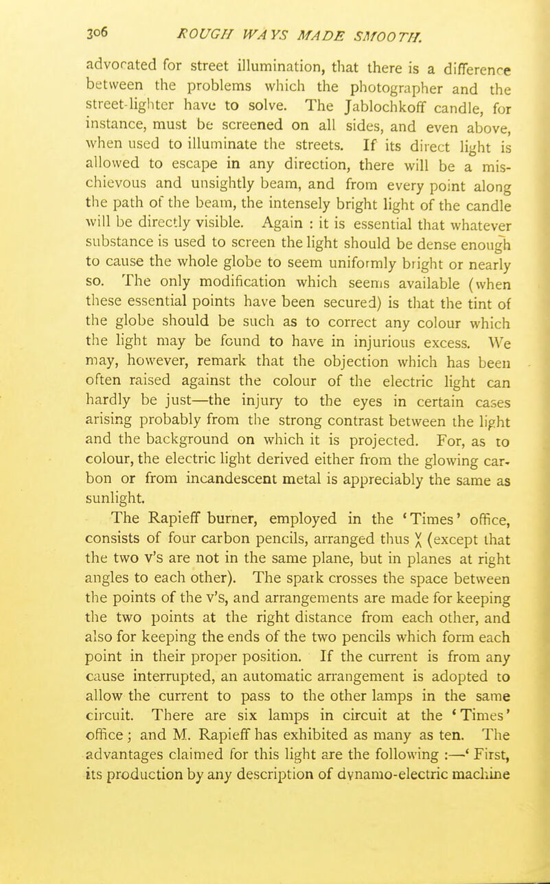 advocated for street illumination, that there is a difference between the problems which the photographer and the street-lighter have to solve. The Jablochkoff candle, for instance, must be screened on all sides, and even above, when used to illuminate the streets. If its direct light is allowed to escape in any direction, there will be a mis- chievous and unsightly beam, and from every point along the path of the beam, the intensely bright light of the candle will be directly visible. Again : it is essential that whatever substance is used to screen the light should be dense enough to cause the whole globe to seem uniformly bright or nearly so. The only modification which seems available (when these essential points have been secured) is that the tint of the globe should be such as to correct any colour which the hght may be found to have in injurious excess. We may, however, remark that the objection which has been often raised against the colour of the electric light can hardly be just—the injury to the eyes in certain cases arising probably from the strong contrast between the light and the background on which it is projected. For, as to colour, the electric light derived either from the glowing car- bon or from incandescent metal is appreciably the same as sunlight. The Rapieff burner, employed in the * Times' office, consists of four carbon pencils, arranged thus X (except that the two v's are not in the same plane, but in planes at right angles to each other). The spark crosses the space between the points of the v's, and arrangements are made for keeping the two points at the right distance from each other, and also for keeping the ends of the two pencils which form each point in their proper position. If the current is from any cause interrupted, an automatic arrangement is adopted to allow the current to pass to the other lamps in the same circuit. There are six lamps in circuit at the * Times' office; and M. Rapieff has exhibited as many as ten. The advantages claimed for this light are the following :—' First, its production by any description of dynamo-electric machine