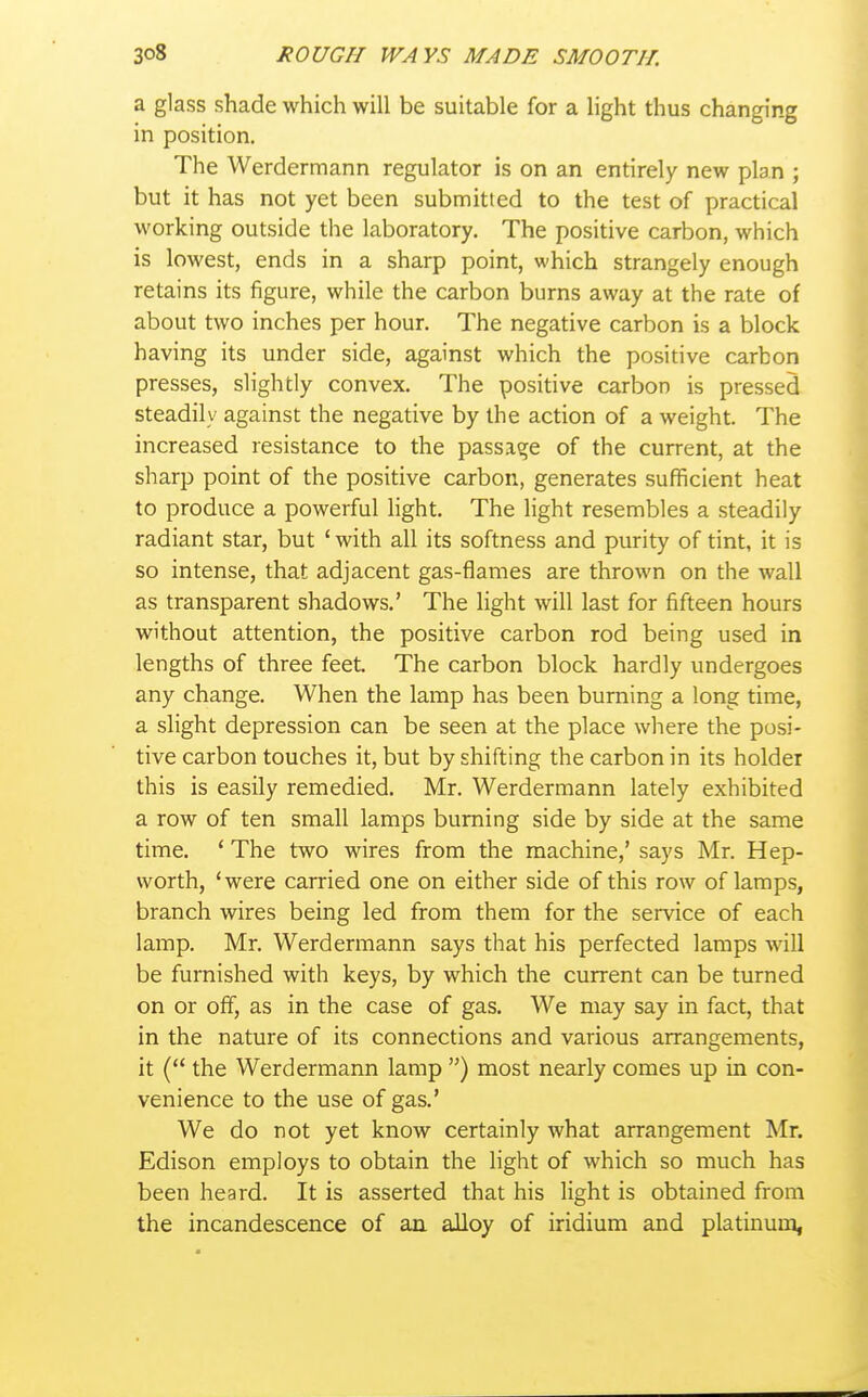 a glass shade which will be suitable for a hght thus changing in position. The Werdermann regulator is on an entirely new plan ; but it has not yet been submitted to the test of practical working outside the laboratory. The positive carbon, which is lowest, ends in a sharp point, which strangely enough retains its figure, while the carbon burns away at the rate of about two inches per hour. The negative carbon is a block having its under side, against which the positive carbon presses, slightly convex. The positive carbon is pressed steadily against the negative by the action of a weight. The increased resistance to the passage of the current, at the sharp point of the positive carbon, generates sufficient heat to produce a powerful light. The light resembles a steadily radiant star, but ' with all its softness and purity of tint, it is so intense, that adjacent gas-flames are thrown on the wall as transparent shadows.' The light will last for fifteen hours without attention, the positive carbon rod being used in lengths of three feet. The carbon block hardly undergoes any change. When the lamp has been burning a long time, a slight depression can be seen at the place where the posi- tive carbon touches it, but by shifting the carbon in its holder this is easily remedied. Mr. Werdermann lately exhibited a row of ten small lamps burning side by side at the same time. * The two wires from the machine,' says Mr. Hep- worth, 'were carried one on either side of this row of lamps, branch wires being led from them for the service of each lamp. Mr. Werdermann says that his perfected lamps will be furnished with keys, by which the current can be turned on or oif, as in the case of gas. We may say in fact, that in the nature of its connections and various arrangements, it ( the Werdermann lamp ) most nearly comes up in con- venience to the use of gas.' We do not yet know certainly what arrangement Mr. Edison employs to obtain the light of which so much has been heard. It is asserted that his light is obtained from the incandescence of aa alloy of iridium and platinum,