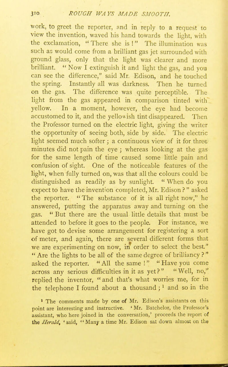 work, to greet the reporter, and in reply to a request lo view the invention, waved his hand towards the light, with the exclamation,  There she is ! The illumination was such as would come from a brilliant gas jet surrounded with ground glass, only that the light was clearer and more brilliant.  Now I extinguish it and light the gas, and you can see the difference, said Mr, Edison, and he touched the spring. Instantly all was darkness. Then he turned on the gas. The difference was quite perceptible. The light from the gas appeared in comparison tinted with~ yellow. In a moment, hoAvever, the eye had become accustomed to it, and the yellowish tint disappeared. Then the Professor turned on the electric light, giving the writer the opportunity of seeing both, side by side. The electric light seemed much softer ; a continuous view of it for three minutes did not pain the eye \ whereas looking at the gas for the same length of time caused some Httle pain and confusion of sight. One of the noticeable features of the light, when fully turned on, was that all the colours could be distinguished as readily as by sunlight.  When do you expect to have the invention completed, Mr. Edison ?  asked the reporter.  The substance of it is all right now, he answered, putting the apparatus away and turning on the gas.  But there are the usual little details that must be attended to before it goes to the people. For instance, we have got to devise some arrangement for registering a sort of meter, and again, there are several different forms that we are experimenting on now, iif order to select the best  Are the lights to be all of the same degree of brilliancy ?  asked the reporter.  All the same !  Have you come across any serious difficulties in it as yet? Well, no, replied the inventor,  and that's what worries me, for in the telephone I found about a thousand; * and so in the • The comments made by one of Mr. Edison's assistants on this point are interesting and instructive. ' Mr. Batchelor, the Professor's assistant, who here joined in the conversation,' proceeds the report of the Herald, 'said, Many a time Mr. Edison sat down almost on the
