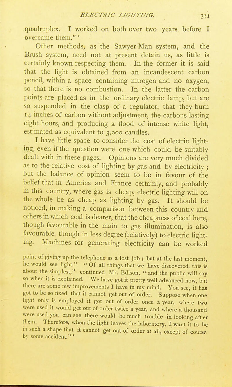 quadruplex. I worked on both over two years before I overcame them. ' Other methods, as the Sawyer-Man system, and the Brush system, need not at present detain us, as Httle is certainly known respecting them. In the former it is said that the Hght is obtained from an incandescent carbon pencil, within a space containing nitrogen and no oxygen, so that there is no combustion. In the latter the carbon points are placed as in the ordinary electric lamp, but are so suspended in the clasp of a regulator, that they burn 14 inches of carbon without adjustment, the carbons lasting eight hours, and producing a flood of intense white light, estimated as equivalent to 3,000 candles. . I have little space to consider the cost of electric light- ing, even if the question were one which could be suitably dealt with in these pages. Opinions are very much divided as to the relative cost of lighting by gas and by electricity ; but the balance of opinion seem to be in favour of the behef that in America and France certainly, and probably in this country, where gas is cheap, electric lighting will on the whole be as cheap as hghting by gas. It should be noticed, in making a comparison between this country and others in which coal is dearer, that the cheapness of coal here, though favourable in the main to gas illumination, is also favourable, though in less degree (relatively) to electric light- ing. Machmes for generating electricity can be worked point of giving up the telephone as a lost job ; but at the last moment, he would see light.  Of all things that we have discovered, this is about the simplest, continued Mr. Edison, and the public will say so when it is explained. We have got it pretty well advanced now, but there are some few improvements I have in my mind. You see, it has got to be so fixed that it cannot get out of order. Suppose when one light only is employed it got out of order once a year, where two were used it would get out of order twice a year, and where a thousand were used you can see there would be much trouble in looking after them. Therefore, when the light leaves the laboratory, I want it to he in such a shape that it cannot get out of order at all, except of courec by some accident. *