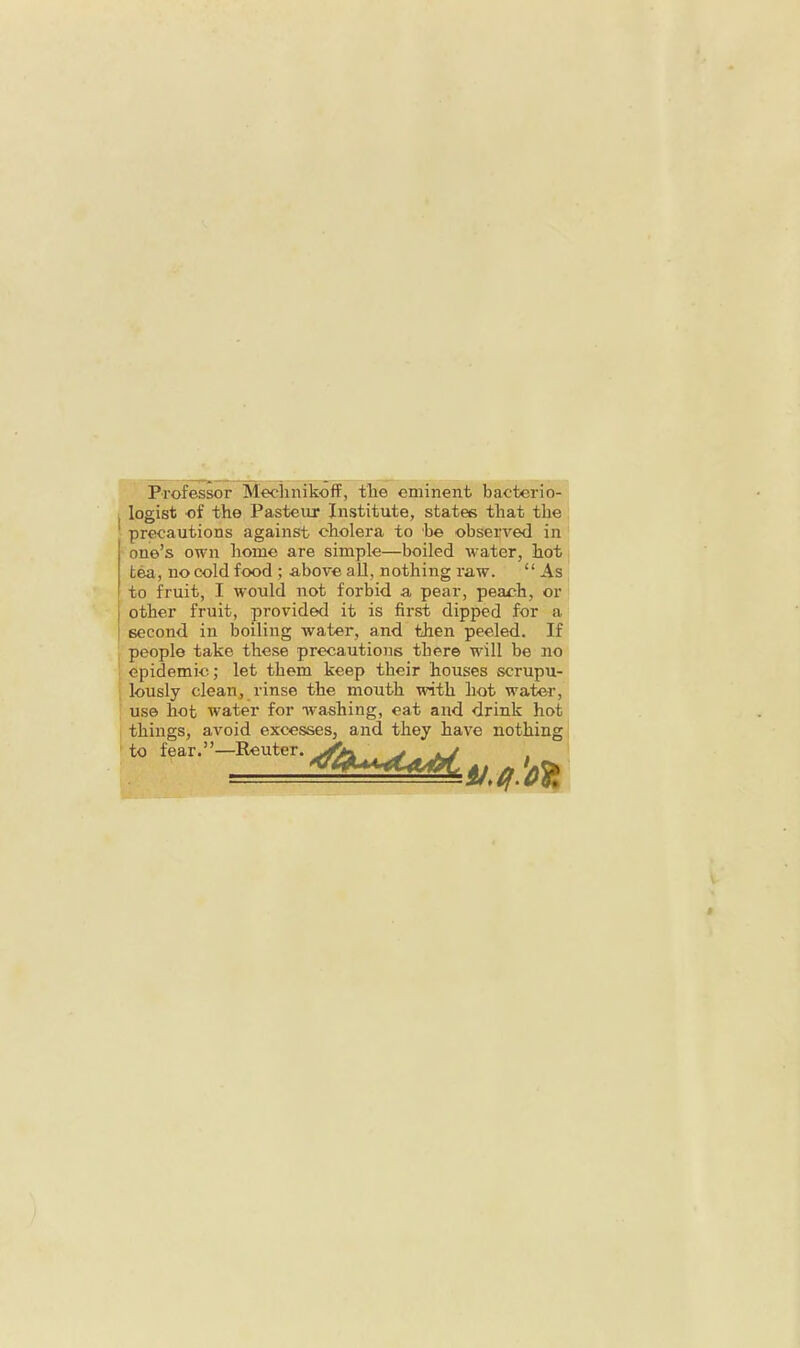 Professor MeclinikofF, tlie eminent bacterio- logist of the Pasteur Institute, states that the precautions against cholera to be observed in one’s own home are simple—boiled water, hot tea, no cold food ; above aU, nothing raw. “ As to fruit, I would not forbid a pear, peach, or I other fruit, provided it is first dipped for a I second in boiling water, and then peeled. If ' people take these precautions there will be no ; epidemic ,• let them keep their houses scrupu- ' lously clean, rinse the mouth with hot water, use hot water for washing, eat and drink hot things, avoid excesses, and they have nothing to fear.”—Reuter.