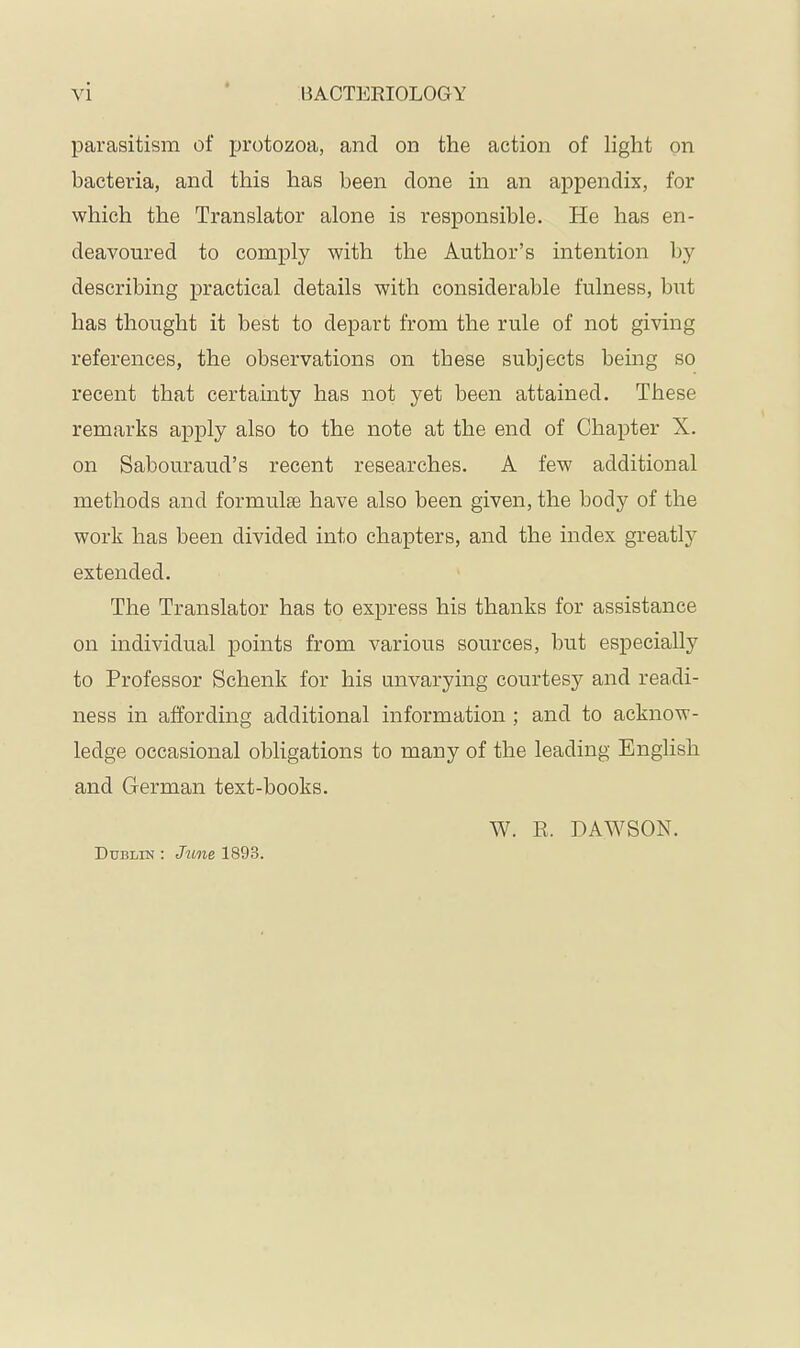 parasitism of protozoa, and on the action of light on bacteria, and this has been done in an appendix, for which the Translator alone is responsible. He has en- deavoured to comply with the Author’s intention by describing practical details with considerable fulness, but has thought it best to depart from the rule of not giving references, the observations on these subjects being so recent that certainty has not yet been attained. These remarks apply also to the note at the end of Chapter X. on Sabouraud’s recent researches. A few additional methods and formulae have also been given, the body of the work has been divided into chapters, and the index greatly extended. The Translator has to express his thanks for assistance on individual points from various sources, but especially to Professor Schenk for his unvarying courtesy and readi- ness in affording additional information ; and to acknow- ledge occasional obligations to many of the leading English and German text-books. W. E. DAWSON. Dublin : Jtine 1893.