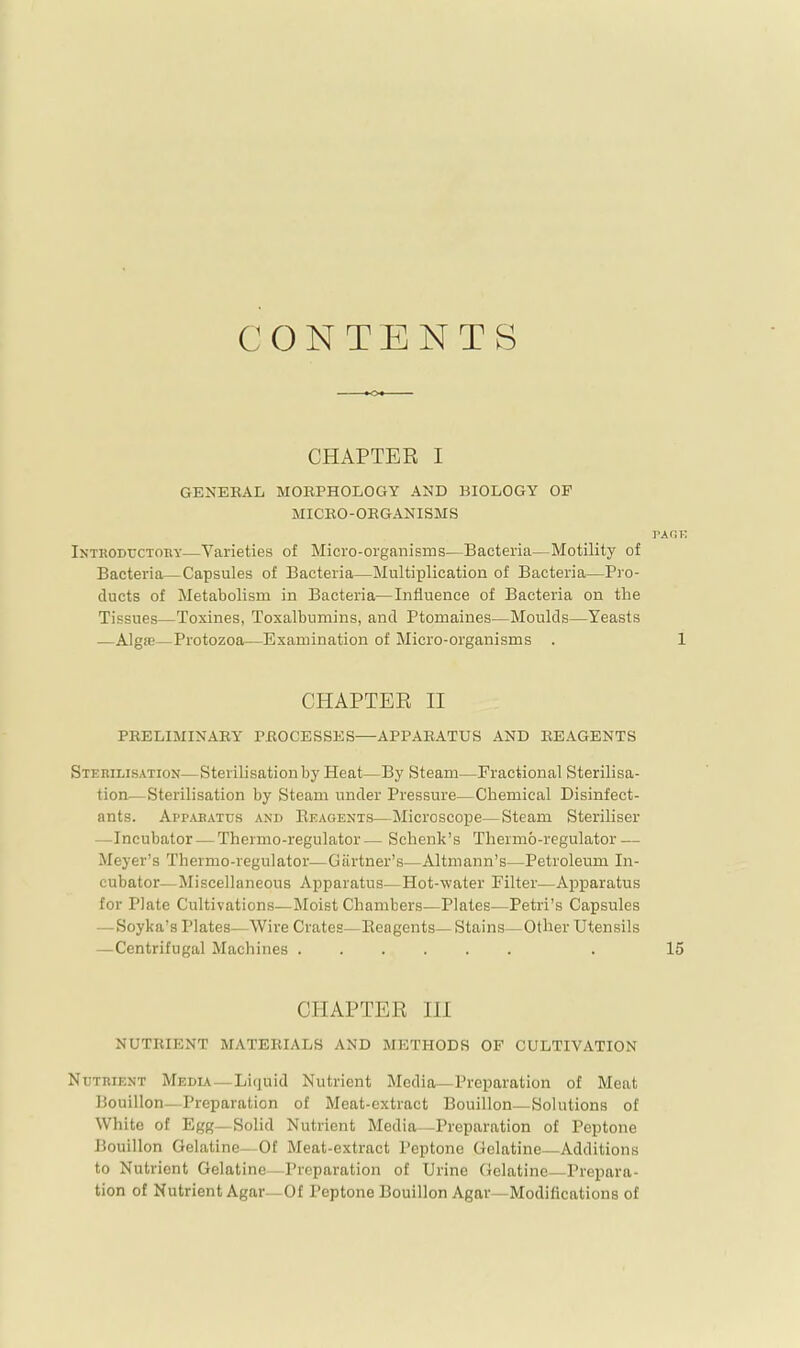 CONTENTS CHAPTER I GENERAL MORPHOLOGY AND BIOLOGY OP MICRO-ORGANISMS rAGK Inthoductory—Varieties of Micro-organisms—Bacteria—Motility of Bacteria—Capsules of Bacteria—Multiplication of Bacteria—Pro- ducts of Metabolism in Bacteria—Influence of Bacteria on the Tissues—Toxines, Toxalbumins, and Ptomaines—Moulds—Yeasts — AlgiB—Protozoa—Examination of Micro-organisms . 1 CHAPTER II PRELIMINARY PROCESSES—APPARATUS AND REAGENTS Stemlisation—Sterilisation by Heat—By Steam—Fractional Sterilisa- tion—Sterilisation by Steam under Pressure—Chemical Disinfect- ants. App^vbatus and Eeagents—Microscope—Steam Steriliser —Incubator — Thermo-regulator— Schenk’s Thermo-regulator — Meyer’s Thermo-regulator—Gartner’s—Altmann’s—Petroleum In- cubator—Miscellaneous Apparatus—Hot-water Filter—Apparatus for Plate Cultivations—Moist Chanrbers—Plates—Petri’s Capsules — Soyka’s Plates—Wire Crates—Eeagents— Stains—Other Utensils —Centrifugal Machines . 15 CHAPTER III NUTRIENT MATERIALS AND METHODS OF CULTIVATION Nutrient Media—Liquid Nutrient Media—Preparation of Meat Bouillon—Preparation of Meat-extract Bouillon—Solutions of White of Egg—Solid Nutrient Media—Preparation of Peptone Bouillon Gelatine- Of Meat-extract I’eptone Gelatine—Additions to Nutrient Gelatine—Preparation of Urine Gelatine—Prepara- tion of Nutrient Agar—Of Peptone Bouillon Agar—Modifications of