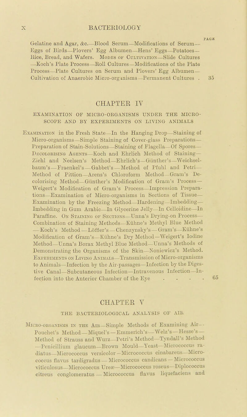 VJlOH Gelatine and Agar, &c Blood Serum—Modifications of Serum— Eggs of Birds—Plovers’ Egg Albumen—Hens’ Eggs—Potatoes— nice, Bread, and Wafers. Modes of Cultiv.vtiox—Slide Cultures —Koch’s Plate Process—Boll Cultures—Modifications of the Plate I’rocess—Plate Cultures on Serum and Plovers’ Egg Albumen — Cultivation of Anaerobic Micro-orginisms—Permanent Cultures . 35 CHAPTER IV EXAMINATION OP MICEO-OEGANISMS UNDEE THE MICEO- SCOPE AND BY EXPEEIMENTS ON LIVING ANIMALS Examination in the Fresh State—In the Hanging Drop—Staining of Micro-organisms—Simple Staining of Cover-glass Preparations— I’reparation of Stain-Solutions—Staining of Flagella—Of Spores— Decolobising Agents—Koch and Ehrlich Method of Staining— Eiehl and Neelsen’s Method—Ehrlich’s—Gtinther’s—Weichsel- baum’s—FraenkePs — Gabbet’s—Method of Pfuhl and Petri— Method of Pittion—Arens’s Chloroform Method—Gram’s De- colorising Method—Giinther’s Modification of Gram’s Process— Weigert’s Modification of Gram’s Process—Impression Prepara- tions—Examination of Micro-organisms in Sections of Tissue— Examination by the Freezing Method—Hardening—Imbedding— Imbedding in Gum Arabic—In Glycerine Jelly—In Celloidine—In Paraffine. On Staining of Sections—Unna’s Drying-on Process— Combination of Staining Methods—Kiihne’s Methyl Blue Method — Koch’s Method—Löffier’s — Chenzynsky’s — Gram’s—Kiihne’s Modification of Gram’s—Kiihne’s Dry Method—Weigert’s Iodine Method—Unna’s Borax Methyl Blue Method—Unna’s Methods of Demonstrating the Organisms of the Skin—Xoniewicz’s Method. Expebiments on Living ANnniLS—Transmission of Micro-organisms to Animals—Infection by the Air-passages—Infection by the Diges- tive Canal—Subcutaneous Infection—Intravenous Infection—In- fection into the Anterior Chamber of the Eye .... 05 CHAPTER V THE B.1CTEEIOLOGICAL ANALYSIS OP AIE Micbo-obganisms in the Aib—Simple Methods of Examining Air-- Pouchet’s Method — Miquel’s — Emmerich’s—Welz’s—Hesse’s — Method of Strauss and Wurz—Petri’s Method—Tyndall’s Method — Penicillium glaucum—Brown Mould—1 east—Micrococcus ra ■ diatus—Micrococcus versicolor —Micrococcus cinabareus—Micro- coccus flavus tardigradus — Micrococcus candicans — Micrococcus viticulosus—Micrococcus Ureai—Micrococcus roseus— Diplococcus citrous conglomeratus — Micrococcus flavus liquefaciens and