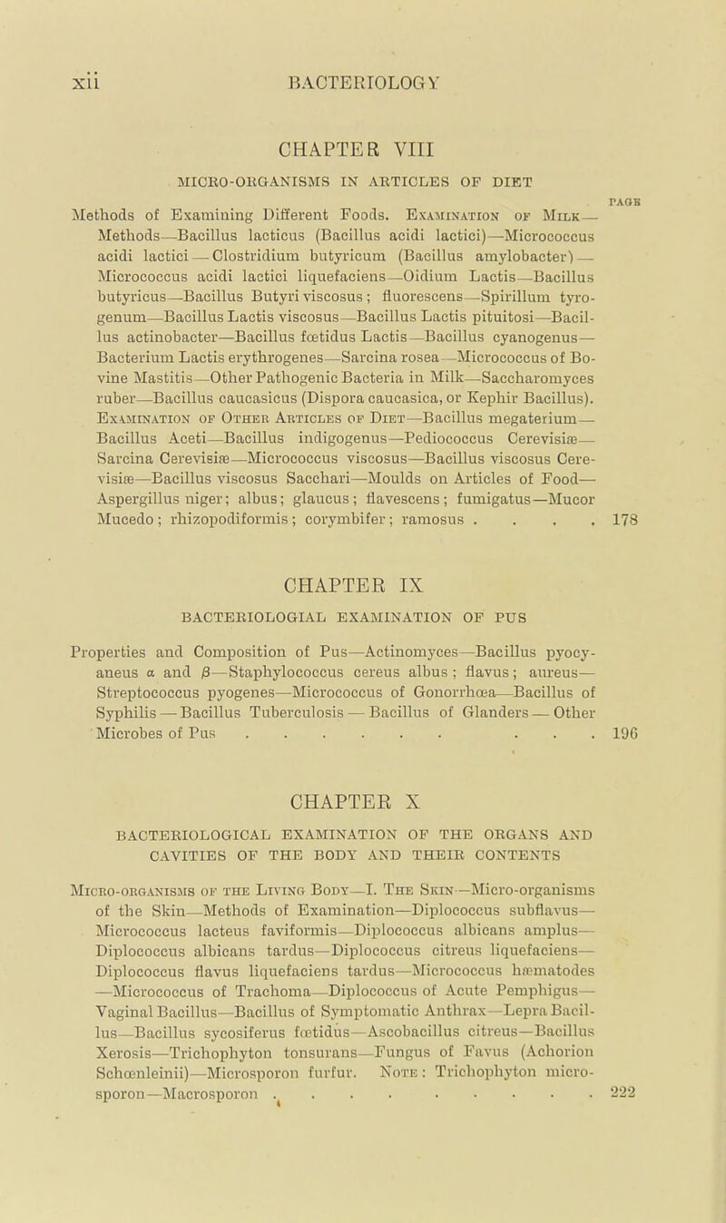 CHAPTER VIII MICKO-OKGANISMS IN ARTICLES OF DIET TAOB Methods of Examiuing Different Foods. Examination of Milk— Methods—Bacillus lacticus (Bacillus acidi lactici)—Micrococcus acidi lactici — Clostridium butyricum (Bacillus amylobacter) — Micrococcus acidi lactici liquefaciens—Oidium Lactis—Bacillus butyricus—Bacillus Butyri viscosus; fluorescens—Spirillum tyro- genum—Bacillus Lactis viscosus—Bacillus Lactis pituitosi—Bacil- lus actinobacter—Bacillus foetidus Lactis—Bacillus cyanogenus— Bacterium Lactis erythrogenes—Sarcina rosea—Micrococcus of Bo- vine Mastitis—Other Pathogenic Bacteria in Milk—Saccharomyces ruber—Bacillus caucasicus (Dispora caucasica, or Kephir Bacillus). Examination of Other Articles of Diet—Bacillus megaterium— Bacillus Aceti—Bacillus indigogenus—Pediococcus Cerevisiie— Sarcina Cerevisite—Micrococcus viscosus—Bacillus viscosus Cere- visioB—Bacillus viscosus Sacchari—Moulds on Articles of Food— Aspergillus niger; albus; glaucus ; flavescens; fumigatus—Mucor Mucedo ; rhizopodiformis ; corymbifer ; ramosus .... 178 CHAPTER IX BACTEBIOLOGIAL EXAMINATION OP PUS Properties and Composition of Pus—Actinomyces—Bacillus pyocy- aneus a and ß—Staphylococcus cereus albus ; fiavus; aureus— Streptococcus pyogenes—Micrococcus of Gonorrhoea—Bacillus of Syphilis — Bacillus Tuberculosis — Bacillus of Glanders — Other Microbes of Pus ... 196 CHAPTER X BACTERIOLOGICAL EXAMINATION OP THE ORGANS AND CAVITIES OF THE BODY AND THEIR CONTENTS Micro-organisms of the Living Body—I. The Skin—Micro-organisms of the Skin—Methods of Examination—Diplococcus subflavus— Micrococcus lacteus faviformis—Diplococcus albicans amplus— Diplococcus albicans tardus—Diplococcus citreus liquefaciens— Diplococcus fiavus liquefaciens tardus—Micrococcus hnmiatodes —Micrococcus of Trachoma—Diplococcus of Acute Pemphigus— Vaginal Bacillus—Bacillus of Symptomatic Anthrax—Lepra Bacil- lus—Bacillus sycosiferus foetidus—Ascobacillus citreus—Bacillus Xerosis—Trichophyton tonsurans—Fungus of Favus (Achorion Schcenleinii)—Microsporon furfur. Note : Trichophyton micro- sporon—Macrosporon .^ . . . . . . . .