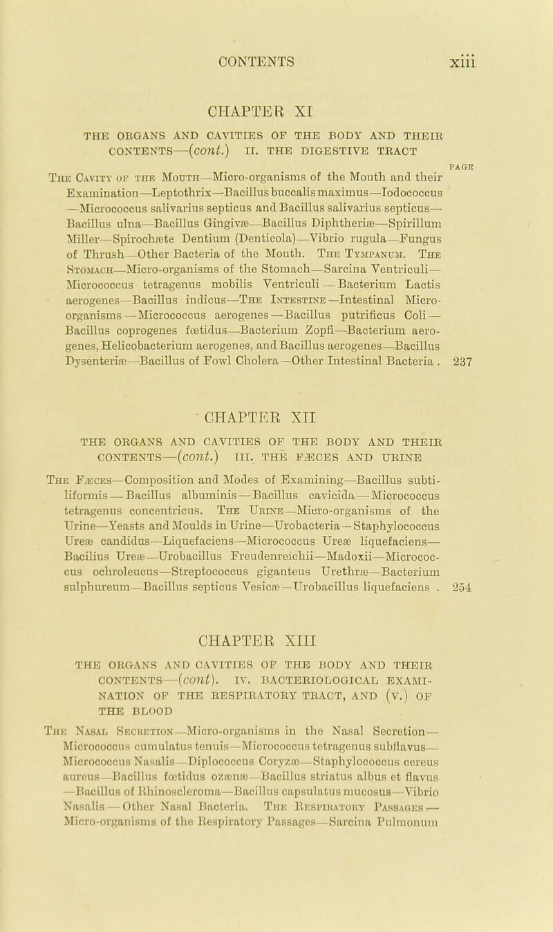 CHAPTER XI THE ORGANS AND CAVITIES OP THE BODY AND THEIR CONTENTS—(cont.) II. THE DIGESTIVE TRACT PAGE The Cavity of the Mouth—Micro-organisms of the Mouth and their Examination—Leptothrix—Bacillus buccalismaximus—lodococcus —Micrococcus salivarius septicus and Bacillus salivarius septicus— Bacillus ulna—Bacillus Gingivne—Bacillus Diiihtheriffi—Spirillum Miller—Spirochrete Dentium (Denticola)—Vibrio rugula—Fungus of Thrush—Other Bacteria of the Mouth. The Tympanum. The Stoilach—Micro-organisms of the Stomach—Sarcina Ventriculi— Micrococcus tetragenus mobilis Ventriculi — Bacterium Lactis aerogenes—Bacillus indicus—The Intestine—Intestinal Micro- organisms—Micrococcus aerogenes—Bacillus putrificus Coll — Bacillus coprogenes fcetidus—Bacterium Zopfi—Bacterium aero- genes, Helicobacterium aerogenes, and Bacillus aerogenes—Bacillus Dysenteriffi—^Bacillus of Fowl Cholera —Other Intestinal Bacteria . 237 • CHAPTER XII THE ORGANS AND CAVITIES OF THE BODY AND THEIR CONTENTS—{cont.) III. THE PIECES AND URINE The F/ECes—Composition and Modes of Examining—Bacillus subti- liformis — Bacillus albuminis—Bacillus cavicida — Micrococcus tetragenus concentricus. The Urine—Micro-organisms of the Urine—Yeasts and Moulds in Urine—Urobacteria—Staphylococcus UrefB Candidas—Liquefaciens—Micrococcus Ureie liquefaciens— Bacilius Ureie —Urobacillus Freudenreichii—Madoxii—Micrococ- cus ochroleucus—Streptococcus giganteus Urethrie—Bacterium sulphureum—Bacillus septicus Vesicie—Urobacillus liquefaciens . 254 CHAPTER XIII THE ORGANS AND CAVITIES OP THE BODY AND THEIR CONTENTS—{cont). IV. BACTERIOLOGICAD EXAMI- NATION OP THE RESPIRATORY TRACT, AND (v.) OP THE BDOOD The Nasal Secretion—Micro-organisms in the Nasal Secretion— Micrococcus cumulatus tenuis—Micrococcus tetragenus subfiavus— Micrococcus Nasalis—Uiplococcus Coryza)—Staphylococcus cereus aureus—Bacillus fcetidus ozasnaj—Bacillus striatus albus et flavus —Bacillus of llhinoscleroma—Bacillus capsulatus mucosus—Vibrio Nasalis — Other Nasal Bacteria. The Bespiratory Passages — Micro-organisms of the Bespiratory Passages—Sarcina Pulmonum