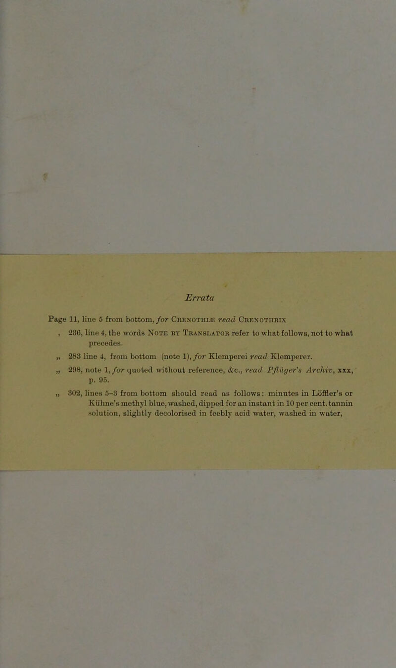 Errata Page 11, line 5 from bottom,/or Crenothi* read Crexothrix , 286, line 4, the words Note by Translator refer to what follows, not to what precedes. „ 283 line 4, from bottom (note 1), for Klemperei read Klemperer. „ 298, note 1,/or quoted without reference, &c., read Pflüger’a Archiv, xxx, p. 95. „ 302, lines 5-3 from bottom should read as follows: minutes in Liiffler’s or Kiihne's methyl blue, washed, dipped for an instant in 10 per cent, tannin solution, slightly decolorised in feebly acid water, washed in water.