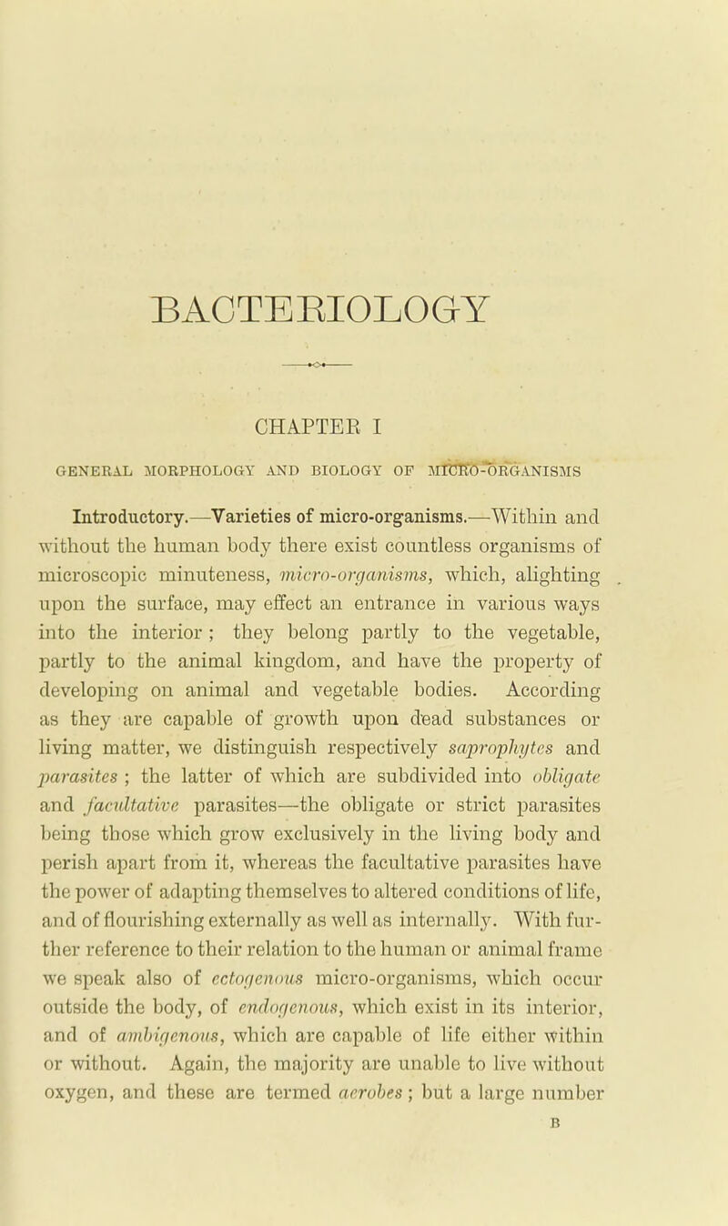 CHAPTER I GENERAL MORPHOLOGY AND BIOLOGY OF MlCltÖ^RGANISMS Introductory.—Varieties of micro-organisms.—Within and without the human body there exist countless organisms of microscopic minuteness, micro-organisms, which, alighting upon the surface, may effect an entrance in various ways into the interior ; they belong partly to the vegetable, jiartly to the animal kingdom, and have the property of developing on animal and vegetable bodies. According as they are capable of growth upon dead substances or living matter, we distinguish respectively sapj-ophytes and parasites ; the latter of which are subdivided into obligate and facultative parasites—the obligate or strict parasites being those which grow exclusively in the living body and perish apart from it, whereas the facultative parasites have the power of adapting themselves to altered conditions of life, and of flourishing externally as well as internally. With fur- ther reference to their relation to the human or animal frame we speak also of ectogenous micro-organisms, which occur outside the body, of endogenous, which exist in its interior, and of amhigenous, which are capable of life either within or without. Again, the majority are unable to live without oxygen, and these are termed aerobes ; but a large number B