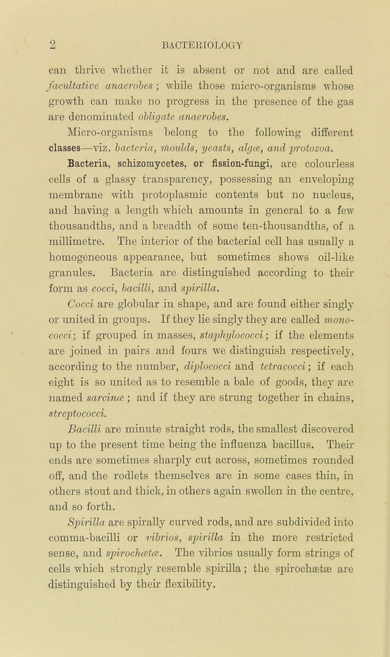 can thrive whether it is absent or not and are called facultative anaerobes ; while those micro-organisms whose growth can make no progress in the presence of the gas are denominated obligate anaerobes. Micro-organisms belong to the following different classes—viz. bacteria, nloulds, yeasts, alga, and protozoa. Bacteria, schizomycetes, or fission-fungi, are colourless cells of a glassy transparency, possessing an enveloping membrane with protoplasmic contents but no nucleus, and having a length which amounts in general to a few thousandths, and a breadth of some ten-thousandths, of a millimetre. The interior of the bacterial cell has usually a homogeneous appearance, but sometimes shows oil-like granules. Bacteria are distinguished according to their form as cocci, bacilli, and spirilla. Cocci are globular in shape, and are found either singly or united in groups. If they lie singly they are called mono- cocci ; if grouped in masses, stcqohylococci; if the elements are joined in pairs and fours we distinguish respectively, according to the number, diplococci and tetracocci; if each eight is so united as to resemble a hale of goods, they are named sarcina; and if they are strung together in chains, .streptococci. Bacilli are minute straight rods, the smallest discovered up to the present time being the influenza bacillus. Their ends are sometimes sharply cut across, sometimes rounded off, and the rodlets themselves are in some cases thin, in others stout and thick, in others again swollen m the centre, and so forth. Spiirilla are spirally curved rods, and are subdivided into comma-bacilli or vibrios, spirilla in the more restricted sense, and spirocluetce. The vibrios usually form strings of cells which strongly resemble spirilla; the sj)iroeh8etae are distinguished by their flexibility.