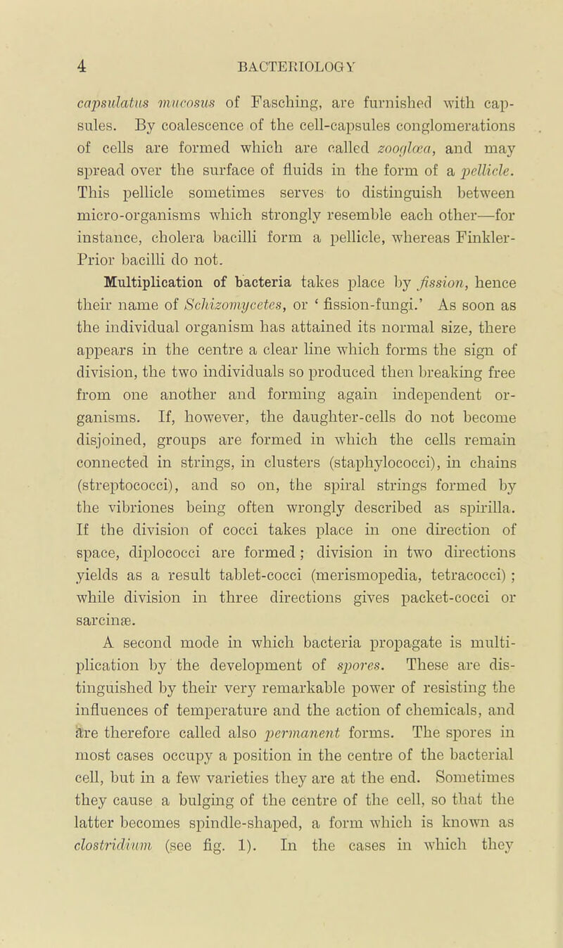 capsulatus mucosus of Fasching, are furnished with cap- sules. By coalescence of the cell-capsules conglomerations of cells are formed which are called zoogloect, and may spread over the surface of fluids in the form of a pellicle. This pellicle sometimes serves to distinguish between micro-organisms which strongly resemble each other—for instance, cholera bacilli form a pellicle, whereas Finkler- Prior bacilli do not. Multiplication of bacteria takes place by fission, hence their name of Scliizomycetes, or ‘ fission-fungi.’ As soon as the individual organism has attained its normal size, there appears in the centre a clear line which forms the sign of division, the two individuals so produced then breaking free from one another and forming again independent or- ganisms. If, however, the daughter-cells do not become disjoined, groups are formed in which the cells remain connected in strings, in clusters (staphylococci), in chains (streptococci), and so on, the spiral strings formed by the vibriones being often wrongly described as spirilla. If the division of cocci takes place in one direction of space, diplococci are formed; division in two directions yields as a result tablet-cocci (merismopedia, tetracocci); while division in three directions gives packet-cocci or sarcinge. A second mode in which bacteria propagate is multi- plication by the development of spores. These are dis- tinguished by their very remarkable power of resisting the influences of temperature and the action of chemicals, and äre therefore called also p>ermanent forms. The spores in most cases occupy a position in the centre of the bacterial cell, but in a few varieties they are at the end. Sometimes they cause a bulging of the centre of the cell, so that the latter becomes spindle-shaped, a form which is known as Clostridium (see fig. 1). In the cases in which they