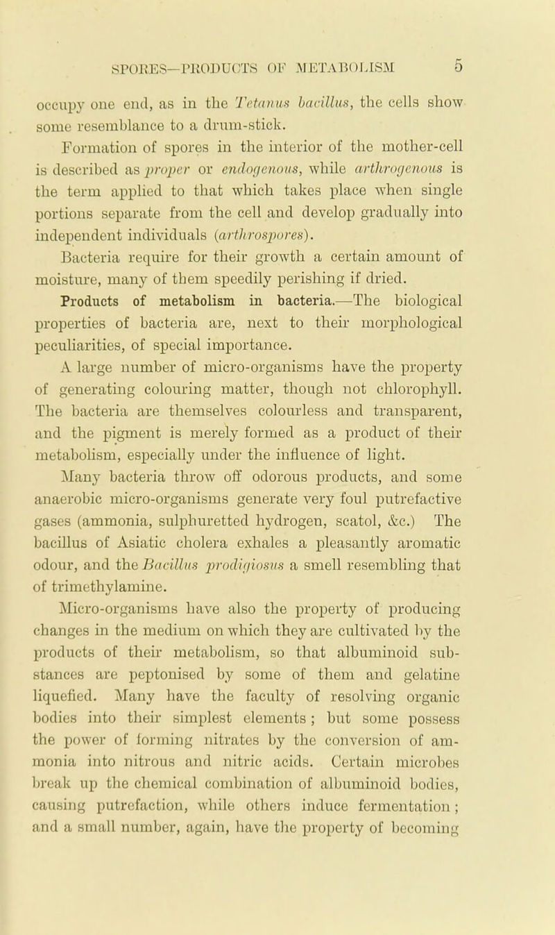 occupy one end, as in the Tetanus hacilliis, the cells show some resemblance to a drum-stick. Formation of spores in the interior of the mother-cell is described as i)roper or endogenous, while artltrogenous is the term applied to that which takes place when single portions separate from the cell and develop gradually into independent individuals {arthrospores). IBacteria require for their growth a certain amount of moisture, many of them speedily perishing if dried. Products of metabolism in bacteria.—The biological properties of bacteria are, next to their morphological peculiarities, of special importance. A large number of micro-organisms have the property of generating colouring matter, though not chlorophyll. The bacteria are themselves colourless and transparent, and the pigment is merely formed as a product of their metabolism, especially under the influence of light. Many bacteria throw off odorous products, and some anaerobic micro-organisms generate very foul putrefactive gases (ammonia, sulphuretted hydrogen, scatol, &c.) The bacillus of Asiatic cholera exhales a pleasantly aromatic odour, and the Bacillus ^irodigiosns a smell resembling that of trimethylamine. Micro-organisms have also the property of producing changes in the medium on which they are cultivated by the products of their metabolism, so that albuminoid sub- stances are peptonised by some of them and gelatine liquefied. Many have the faculty of resolving organic bodies into their simplest elements; but some possess the power of forming nitrates by the conversion of am- monia into nitrous and nitric acids. Certain microbes break up the chemical combination of albuminoid bodies, causing putrefaction, while others induce fermentation; and a small number, again, have the property of becoming
