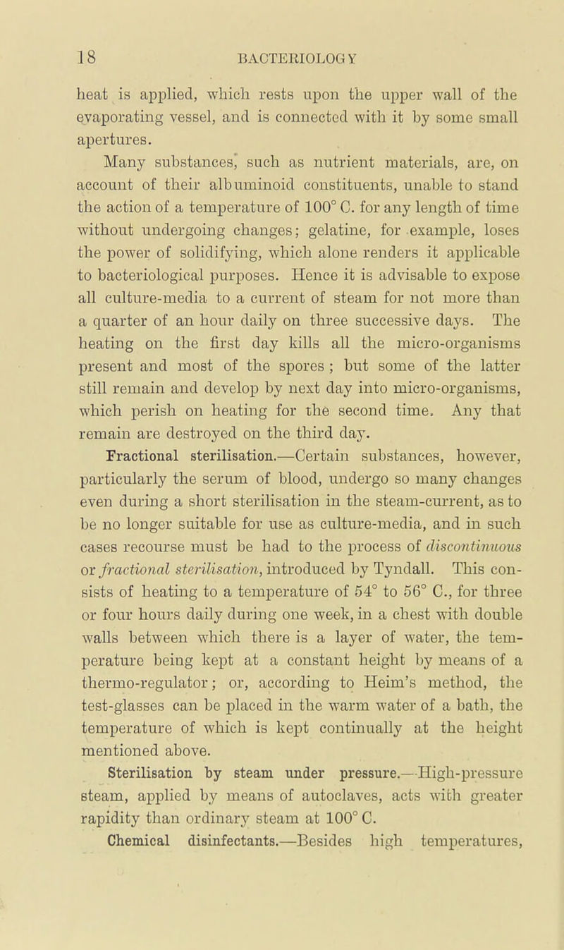 heat is applied, which rests upon the upper wall of the evaporating vessel, and is connected with it by some small apertures. Many substances’ such as nutrient materials, are, on account of their albuminoid constituents, unable to stand the action of a temperature of 100° C. for any length of time without undergoing changes; gelatine, for .example, loses the power of solidifying, which alone renders it applicable to bacteriological purposes. Hence it is advisable to expose all culture-media to a current of steam for not more than a quarter of an hour daily on three successive days. The heating on the first day kills all the micro-organisms present and most of the spores ; but some of the latter still remain and develop by next day into micro-organisms, which perish on heating for the second time. Any that remain are destroyed on the third day. Fractional sterilisation.—Certain substances, however, particularly the serum of blood, undergo so many changes even during a short sterilisation in the steam-current, as to be no longer suitable for use as culture-media, and in such cases recourse must be had to the process of discontinuous or fractional sterilisation, introduced by Tyndall. This con- sists of heating to a temperature of 54° to 56° C., for three or four hours daily during one week, in a chest with double walls between wdiich there is a layer of water, the tem- perature being kept at a constant height by means of a thermo-regulator; or, according to Heim’s method, the test-glasses can be placed in the warm water of a bath, the temperature of which is kept continually at the height mentioned above. Sterilisation by steam under pressure.—High-pressure steam, applied by means of autoclaves, acts with greater rapidity than ordinaiy steam at 100° C. Chemical disinfectants.—Besides high temperatures.