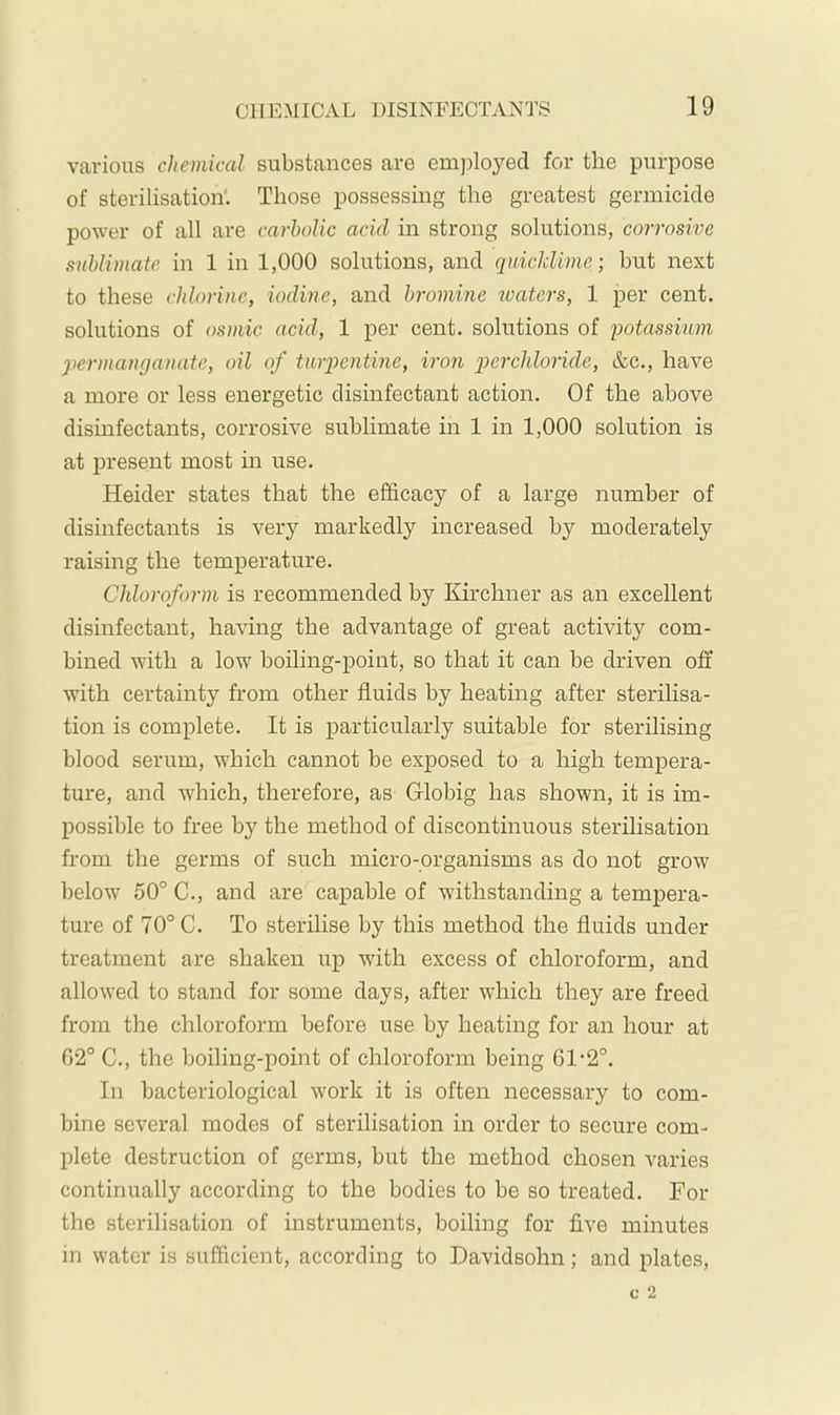 various chemical substances are emj^loyed for the purpose of sterilisation'. Those possessing the greatest germicide power of all are carbolic acid in strong solutions, corrosive sublimate in 1 in 1,000 solutions, and quicklime; but next to these chlorine, iodine, and bromine waters, 1 per cent, solutions of osmic acid, 1 per cent, solutions of lootassium permanganate, oil of turpentine, iron p>erchloride, &c., have a more or less energetic disinfectant action. Of the above dismfectants, corrosive sublimate in 1 in 1,000 solution is at 2)resent most in use. Heider states that the efficacy of a large number of disinfectants is very markedly increased by moderately raising the temiierature. Chloroform is recommended by Kirchner as an excellent disinfectant, having the advantage of great activity com- bined with a low boiling-point, so that it can be driven off with certainty from other fluids by heating after sterilisa- tion is complete. It is 2>articularly suitable for sterilising blood serum, which cannot be exj)osed to a high temj)era- ture, and which, therefore, as Globig has shown, it is im- possible to free by the method of discontinuous sterilisation from the germs of such micro-organisms as do not grow below' 50° C., and are capable of withstanding a tempera- ture of 70° C. To sterilise by this method the fluids under treatment are shaken up with excess of chloroform, and allowed to stand for some days, after which they are freed from the chloroform before use by heating for an hour at G2° C., the boiling-point of chloroform being 61-2°. In bacteriological work it is often necessary to com- bine several modes of sterilisation in order to secure com- plete destruction of germs, but the method chosen varies continually according to the bodies to be so treated. For the sterilisation of instruments, boiling for five minutes in water is sufficient, according to Davidsohn; and jflates.