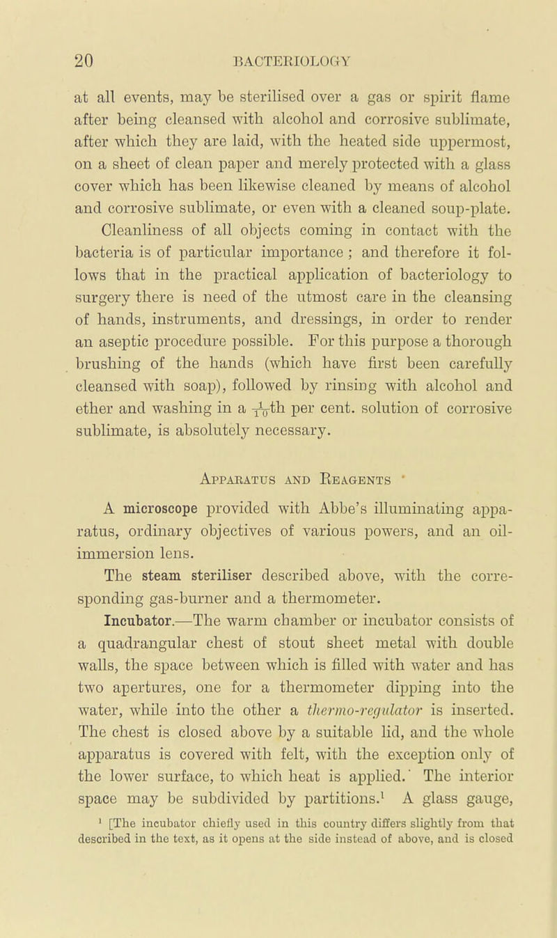 at all events, may be sterilised over a gas or spirit flame after being cleansed with alcohol and corrosive sublimate, after which they are laid, with the heated side uppermost, on a sheet of clean paper and merely protected with a glass cover which has been likewise cleaned by means of alcohol and corrosive sublimate, or even with a cleaned soup-plate. Cleanliness of all objects coming in contact with the bacteria is of particular importance ; and therefore it fol- lows that in the practical application of bacteriology to surgery there is need of the utmost care in the cleansing of hands, instruments, and dressings, in order to render an aseptic procedure possible. For this purpose a thorough brushing of the hands (which have first been carefully cleansed with soap), followed by rinsing with alcohol and ether and washing in a P^^-' cent, solution of corrosive sublimate, is absolutely necessary. Appaeatus and Keagents ' A microscope provided with Ahbe’s illuminating appa- ratus, ordinary objectives of various powers, and an oil- immersion lens. The steam steriliser described above, with the corre- sponding gas-burner and a thermometer. Incubator.—The warm chamber or incubator consists of a quadrangular chest of stout sheet metal with double walls, the space between which is filled with w'ater and has two apertures, one for a thermometer dipping into the water, while into the other a thermo-regulator is inserted. The chest is closed above by a suitable lid, and the whole apparatus is covered with felt, with the exception only of the lower surface, to which heat is applied.' The interior space may be subdivided by partitions.^ A glass gauge, ‘ [The incubator chiefly used in this country differs slightly from that described in the text, as it opens at the side instead of above, and is closed