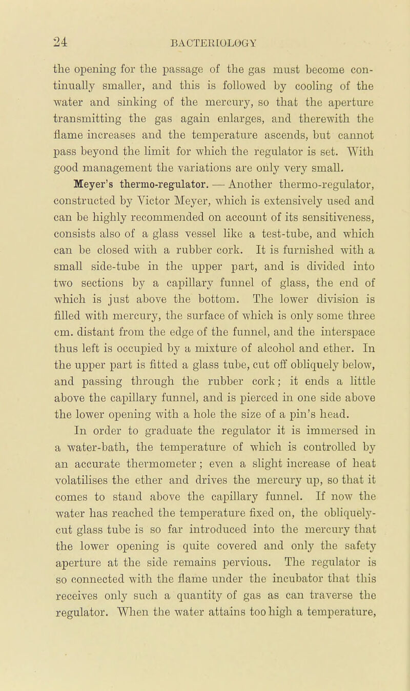 the opening for the passage of the gas must become con- tinually smaller, and this is followed by cooling of the ■water and sinking of the mercury, so that the aperture transmitting the gas again enlarges, and therewith the flame increases and the temperature ascends, but cannot pass beyond the limit for wdiich the regulator is set. With good management the variations are only very small. Meyer’s thermo-regulator. — Another thermo-regulator, constructed by Victor Meyer, which is extensively used and can be highly recommended on account of its sensitiveness, consists also of a glass vessel like a test-tube, and which can be closed with a rubber cork. It is furnished with a small side-tube in the upper part, and is divided into two sections by a capillary funnel of glass, the end of which is just above the bottom. The lower division is filled with mercury, the surface of which is only some three cm. distant from the edge of the funnel, and the intersj)ace thus left is occupied by a mixture of alcohol and ether. In the upper part is fitted a glass tube, cut off obliquely below, and passing through the rubber cork; it ends a little above the capillary funnel, and is pierced in one side above the lower opening with a hole the size of a pin’s head. In order to graduate the regulator it is immersed in a water-bath, the temperature of which is controlled by an accurate thermometer; even a slight increase of heat volatilises the ether and drives the mercury up, so that it comes to stand above the capillary funnel. If now the water has reached the temperature fixed on, the obliquelj^- cut glass tube is so far introduced into the mercury that the lower opening is quite covered and onl}’' the safetj^ aperture at the side remams pervious. The regulator is so connected with the flame under the incubator that this receives only such a quantity of gas as can traverse the regulator. When the water attains too high a temperature.