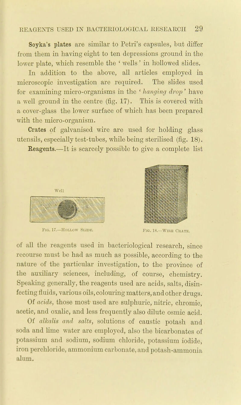 Soyka’s plates are similar to Petri’s capsules, but differ from them in having eight to ten depressions ground in the lower plate, which resemble the ‘ wells ’ in hollowed slides. In addition to the above, all articles employed in microscopic investigation are required. The slides used for examining micro-organisms in the ‘ hanging drop ’ have a well ground in the centre (fig. 17). This is covered with a cover-glass the lower surface of which has been prepared with the micro-organism. Crates of galvanised wire are used for holding glass utensils, especially test-tubes, while being sterilised (fig. 18). Reagents.—It is scarcely possible to give a complete list of all the reagents used in bacteriological research, since recourse must be had as much as possible, according to the nature of the particular investigation, to the province of the auxiliary sciences, including, of course, chemistry. Speaking generally, the reagents used are acids, salts, disin- fecting fluids, various oils, colouring matters, and other drugs. Of acids, those most used are sulphuric, nitric, chromic, acetic, and oxalic, and less frequently also dilute osmic acid. Of alkalis and salts, solutions of caustic potash and soda and lime water are employed, also the bicarbonates of potassium and sodium, sodium chloride, potassium iodide, iron perchloride, ammonium carbonate, and potash-ammonia alum.