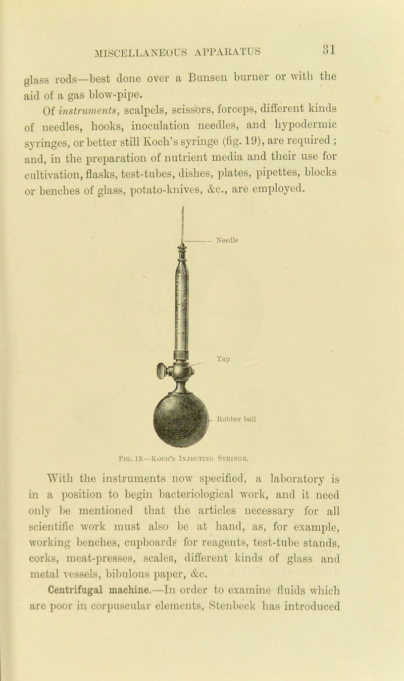 MISCELLANECUS APPARATUS 1 01 glass rods—best clone over a Bunsen burner or with the aid of a gas blow-pipe. Of instruments, scalpels, sciss'ors, forceps, different kinds of needles, hooks, inoculation needles, and hypodermic syringes, or better still Koch’s syringe (fig. 19), are required ; and, in the preparation of nutrient media and their use for cultivation, flasks, test-tubes, dishes, plates, pipettes, blocks or benches of glass, potato-knives, &c., are employed. With the instruments now specified, a laboratory is in a position to begin bacteriological work, and it need only l)e mentioned that the articles necessary for all scientific work must also be at hand, as, for example, working benches, cupboards for reagents, test-tube stands, corks, meat-presses, scales, different kinds of glass and metal vessels, Ifibulous jiaper, &c. Centrifugal machine.—In order to examine fluids which are poor in corpuscular elements, .Stenbeck has introduced - Needle L Uubber ball Tap Fig. 19.—ICocii's Injkctixg Syuixoh.