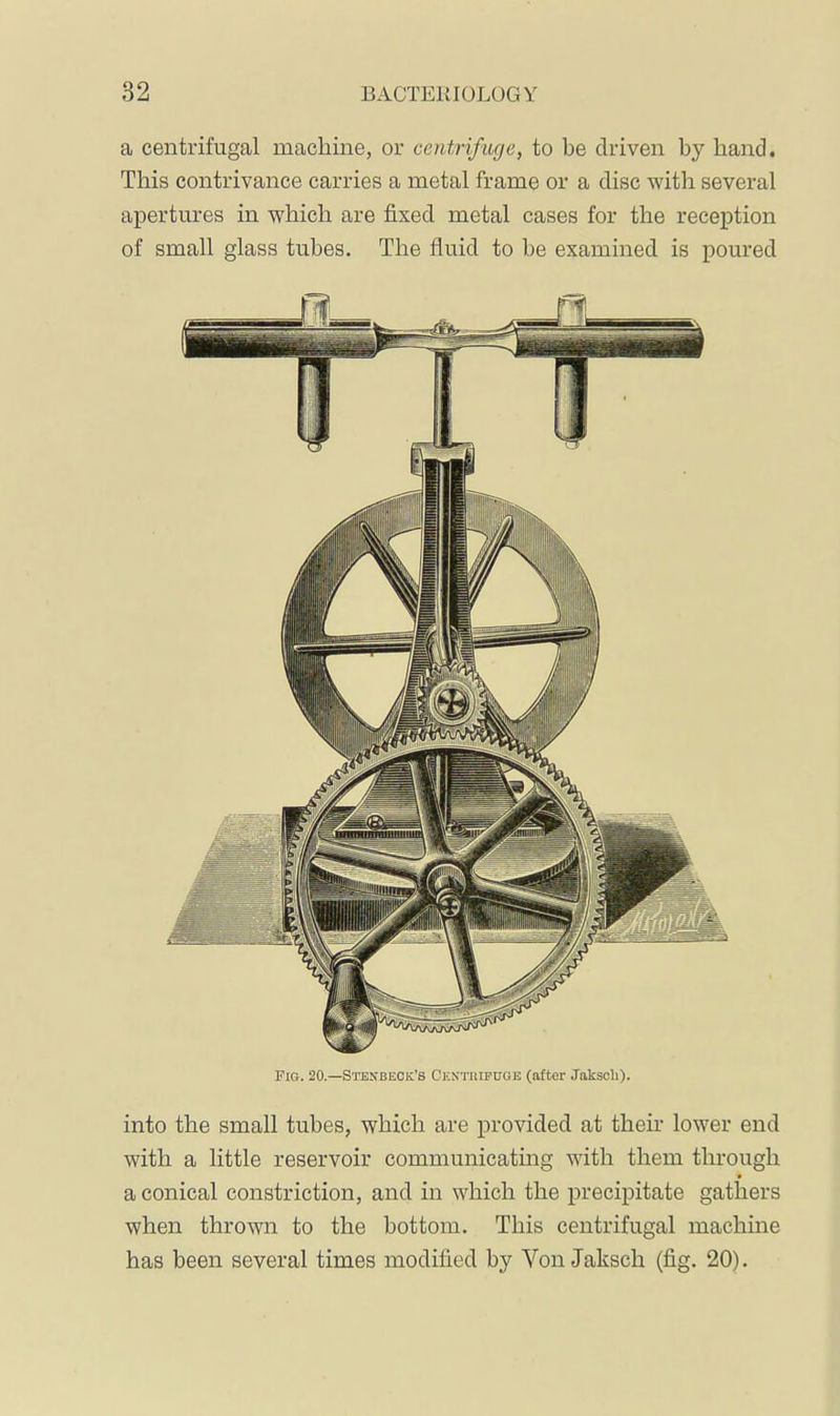 a centrifugal machine, or centrifuge, to be driven by hand. This contrivance carries a metal frame or a disc with several apertures in which are fixed metal cases for the reception of small glass tubes. The fluid to he examined is poured into the small tubes, which are provided at their lower end with a little reservoir communicatmg with them through • a conical constriction, and in which the precipitate gathers when thrown to the bottom. This centrifugal machine has been several times modified by Von Jaksch (fig. 20). Fig. 20.—Stenbeck’s Ckntiiipuge (after Jakscli).