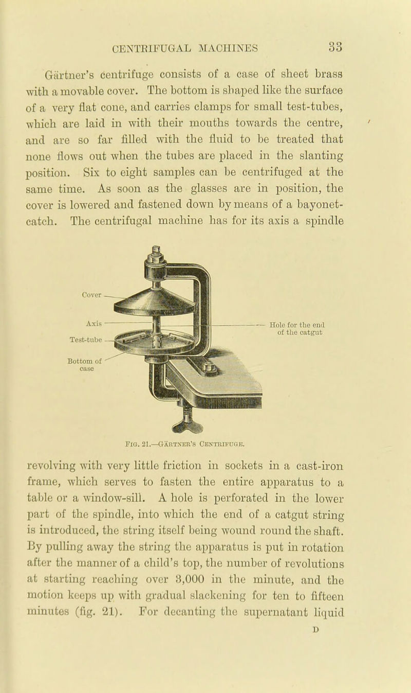 Gartner’s centrifuge consists of a case of sheet brass with a movable cover. The bottom is shaped like the surface of a very flat cone, and carries clamps for small test-tubes, which are laid in with their mouths towards the centre, and are so far filled with the fluid to be treated that none flows out when the tubes are placed in the slanting position. Six to eight samples can be centrifuged at the same time. As soon as the glasses are in position, the cover is lowered and fastened down by means of a bayonet- catch. The centrifugal machine has for its axis a spindle Cover Axis Test-tube Hole for the end of the catgut Bottom of case Fio. 21.—GXtiTXEii’s Centrifuge. revolving with very little friction in sockets in a cast-iron frame, which serves to fasten the entire apparatus to a table or a window-sill. A hole is perforated in the lower part of the spindle, into which the end of a catgut string is introduced, the string itself being wound round the shaft. By pulling away the string the apparatus is put in rotation after the manner of a child’s top, the number of revolutions at starting reaching over 3,000 in the minute, and the motion keeps up with gradual slackening for ten to fifteen minutes (fig. 21). For decanting the supernatant liquid n