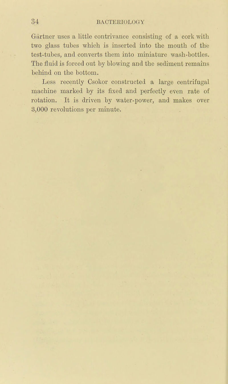 Gärtner uses a little contrivance consisting of a cork with two glass tubes which is inserted into the mouth of the test-tubes, and converts them into miniature wash-bottles. The fluid is forced out by blowing and the sediment remains behind on the bottom. Less recently Csokor constructed a large centrifugal machine marked by its fixed and perfectly even rate of rotation. It is driven by water-power, and makes over 3,000 revolutions per minute.