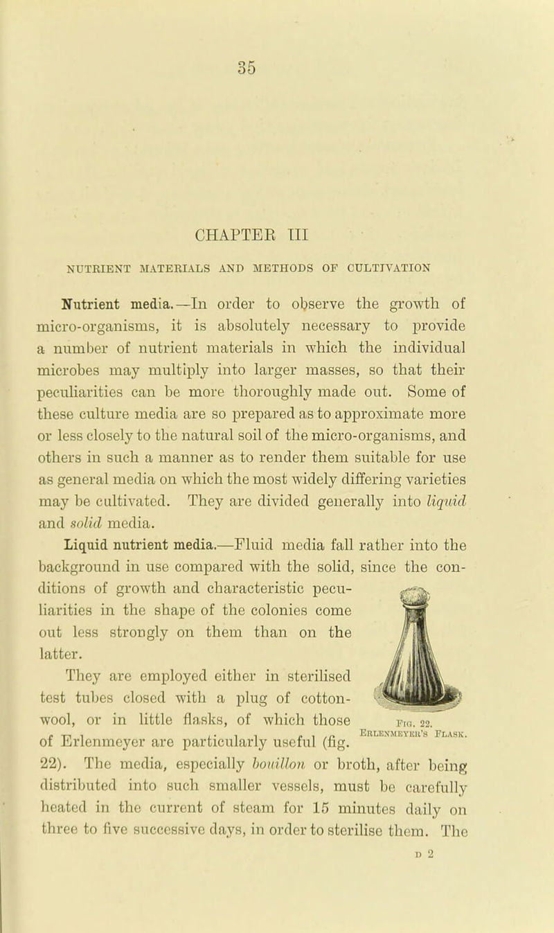 CHAPTEK III NUTRIENT MATERIALS AND METHODS OF CULTIVATION Nutrient media.—In order to observe the growth of micro-organisms, it is absolutely necessary to provide a number of nutrient materials in which the individual microbes may multiply into larger masses, so that their peculiarities can be more thoroughly made out. Some of these culture media are so prepared as to approximate more or less closely to the natural soil of the micro-organisms, and others in such a manner as to render them suitable for use as general media on which the most widely differing varieties may be cultivated. They are divided generally into liquid and solid media. Liquid nutrient media.—Fluid media fall rather into the background in use compared with the solid, since the con- ditions of growth and characteristic pecu- liarities in the shape of the colonies come out less strongly on them than on the latter. They are employed either in sterilised test tubes closed with a plug of cotton- wool, or in little fla.sks, of which those of Erlenmeyer are particularly useful (fig. 22). The media, especially hoiiillon or broth, after being distributed into such smaller vessels, must be carefully heated in the current of steam for 15 minutes daily on three to five successive days, in order to sterilise them. The 1) 2 Pro. 22. EnLKXMEYKll’S PLASK.