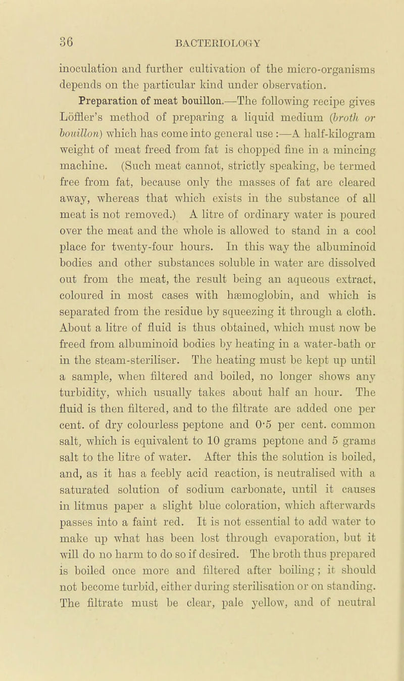 inoculation and further cultivation of the micro-organisms depends on the particular kind under observation. Preparation of meat bouillon.—The following recipe gives Löffler’s method of preparing a liquid medium (luroih or bouillon) which has come into general use:—A half-kilogram weight of meat freed from fat is chopped fine in a mincing machine. (Such meat cannot, strictly speaking, be termed free from fat, because only the masses of fat are cleared away, whereas that which exists in the substance of all meat is not removed.) A litre of ordinary water is poured over the meat and the whole is allowed to stand in a cool place for twenty-four hours. In this way the albuminoid bodies and other substances soluble in water are dissolved out from the meat, the result being an aqueous extract, coloured in most cases with haemoglobin, and which is separated from the residue by squeezing it through a cloth. About a litre of fluid is thus obtained, w^hich must now be freed from albuminoid bodies by heating in a water-bath or in the steam-steriliser. The heating must be kept up until a sample, when filtered and boiled, no longer shows any turbidity, which usually takes about half an hour. The fluid is then Altered, and to the filtrate are added one per- cent. of dry colourless peptone and 0-5 per cent, common salt, which is equivalent to 10 grams peptone and 5 grama salt to the litre of water. After this the solution is boiled, and, as it has a feebly acid reaction, is neutralised with a saturated solution of sodium carbonate, until it causes in litmus paper a slight blue coloration, which afterwards passes into a faint red. It is irot essential to add water to make up what has been lost through evaporation, but it will do no harm to do so if desired. The broth thus prepared is boiled once more and filtered after boiling; it should not become turbid, either during sterilisation or on standing. The filtrate must be clear, pale yellow, and of neutral
