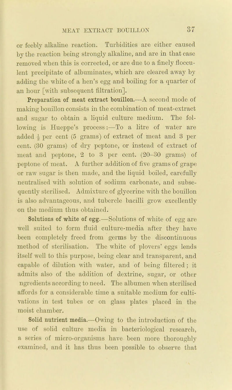 or feebly alkaline reaction. Turbidities are either caused by the reaction being strongly alkaline, and are in that case removed when this is corrected, or are due to a finely floccu- lent precipitate of albuminates, which are cleared away by adding the white of a hen’s egg and boiling for a quarter of an hour [with subsequent filtration]. Preparation of meat extract bouillon.—A second mode of making bouillon consists in the combination of meat-extract and sugar to obtain a liquid culture medium. The fol- lowing is Hueppe’s process:—To a litre of water are added ^ per cent (5 grams) of extract of meat and 3 per cent. (30 grams) of dry peptone, or instead of extract of meat and peptone, 2 to 3 per cent. (20-30 grams) of peptone of meat. A further addition of five grams of grape or raw sugar is then made, and the liquid boiled, carefully neutralised with solution of sodium carbonate, and subse- quently sterilised. Admixture of glycerine with the bouillon is also advantageous, and tubercle bacilli grow excellently on the medium thus obtained. Solutions of white of egg.—Solutions of white of egg are well suited to form fluid culture-media after they have been completely freed from germs by the discontinuous method of sterilisation. The white of p)lovers’ eggs lends itself well to this purpose, being clear and transparent, and capable of dilution with water, and of being filtered; it admits also of the addition of dextrine, sugar, or other ngredients according to need. The albumen when sterilised affords for a considerable time a suitable medium for culti- vations in test tubes or on glass plates placed in the moist chamber. Solid nutrient media.—Owing to the introduction of the use of solid culture media in bacteriological research, a series of micro-organisms have been more thoroughly examined, and it has thus been possible to observe that
