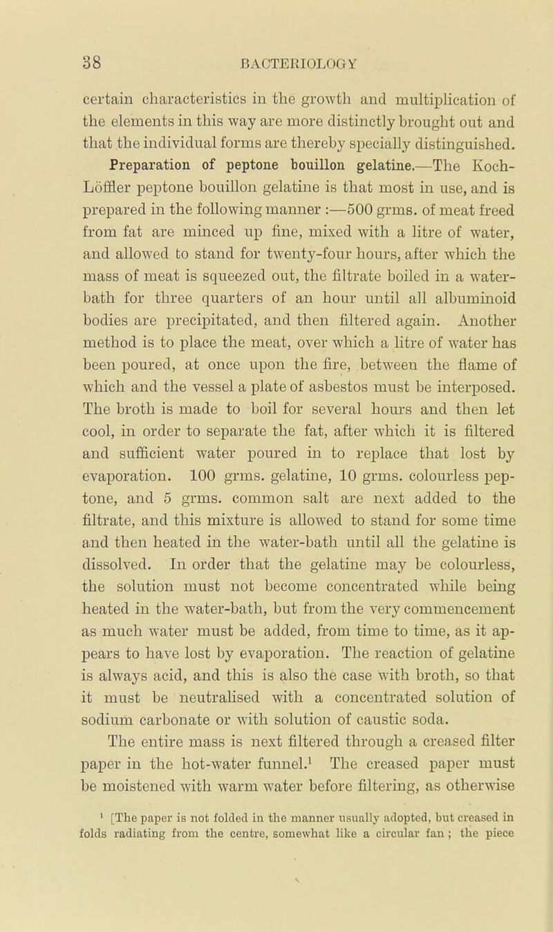 certain characteristics in the growth and multiiDlication of the elements in this way are more distinctly brought out and that the individual forms are thereby specially distinguished. Preparation of peptone bouillon gelatine.—The Koch- Löfäer peptone bouillon gelatine is that most in use, and is prepared in the following manner :—500 grms. of meat freed from fat are minced up fine, mixed with a litre of water, and allowed to stand for twenty-four hours, after which the mass of meat is squeezed out, the filtrate boiled in a w^ater- bath for three quarters of an hour until all albuminoid bodies are precipitated, and then filtered again. Another method is to place the meat, over which a litre of water has been poured, at once upon the fire, between the flame of which and the vessel a plate of asbestos must be interposed. The broth is made to boil for several hours and then let cool, in order to separate the fat, after which it is filtered and sufficient water poured in to replace that lost by evaporation. 100 grms. gelatine, 10 grms. colourless pep- tone, and 5 grms. common salt are next added to the filtrate, and this mixture is allowed to stand for some time and then heated in the water-bath until all the gelatine is dissolved. In order that the gelatine may be colourless, the solution must not become concentrated while being heated in the water-bath, but from the very commencement as much water must be added, from time to time, as it ap- pears to have lost by evaporation. The reaction of gelatine is always acid, and this is also the case with broth, so that it must be neutralised with a concentrated solution of sodium carbonate or with solution of caustic soda. The entire mass is next filtered through a creased filter paper in the hot-water funnel.* The creased paper must be moistened with warm water before filtering, as otherwise ' [The paper is not folded in the manner usually adopted, but creased in folds radiating from the centre, somewhat like a circular fan; the piece