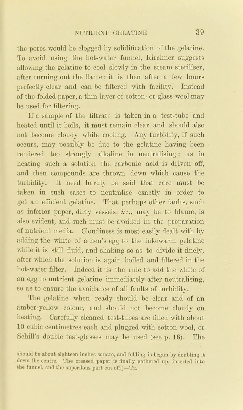 the pores would he clogged hy solidification of the gelatine. To avoid using the hot-water funnel, Kirchner suggests allowing the gelatine to cool slowly in the steam steriliser, after turning out the flame; it is then after a few hours perfectly clear and can be filtered with facility. Instead of the folded paper, a thin layer of cotton- or glass-wool may be used for filtering. If a sample of the filtrate is taken in a test-tube and heated until it boils, it must remain clear and should also not become cloudy while cooling. Any turbidity, if such occurs, may possibly be due to the gelatine having been rendered too strongly alkaline in neutralising; as in heating such a solution the carbonic acid is driven off, and then compounds are thrown dowm which cause the turbidity. It need hardly be said that care must be taken in such cases to neutralise exactly in order to get an efficient gelatine. That perhaps other faults, such as inferior paper, dirty vessels, &c., may be to blame, is also evident, and such must be avoided in the preparation of nutrient media. Cloudiness is most easily dealt with by adding the white of a hen’s egg to the lukewarm gelatine while it is still fluid, and shaking so as to divide it finely, after which the solution is again boiled and filtered in the hot-water filter. Indeed it is the rule to add the white of an egg to nutrient gelatine immediately after neutralising, so as to ensure the avoidance of all faults of turbidity. The gelatine when ready should be clear and of an amber-yellow colour, and should not become cloudy on heating. Carefully cleaned test-tubes are filled with about 10 cubic centimetres each and plugged with cotton wool, or Schill’s double test-glasses may be used (see p. IG). The should be about eighteen inches square, and folding is begun by doubling it down the centre. The creased paper is finally gathered up, inserted into the funnel, and the superflous part cut off.]—Tn.