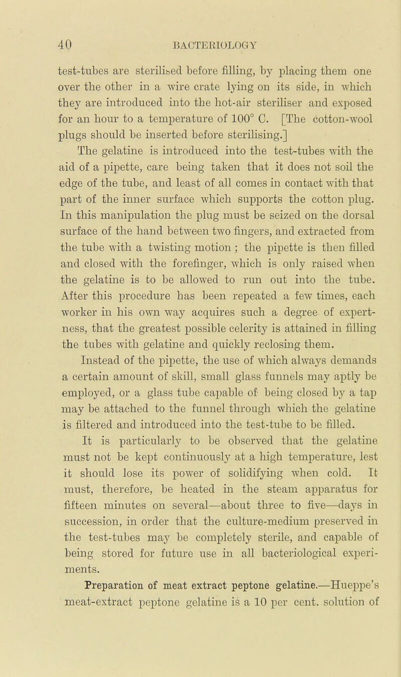 test-tubes are sterilised before filling, by placing them one over the other in a wire crate lying on its side, in which they are introduced into the hot-air steriliser and exposed for an hour to a temperature of 100° C. [The cotton-wool plugs should be inserted before sterilising.] The gelatine is introduced into the test-tubes with the aid of a pipette, care being taken that it does not soil the edge of the tube, and least of all comes in contact with that part of the inner surface which supports the cotton plug. In this manipulation the plug must be seized on the dorsal surface of the hand between two fingers, and extracted from the tube with a twisting motion ; the pipette is then filled and closed with the forefinger, which is only raised when the gelatine is to be allowed to run out into the tube. After this procedure has been repeated a few times, each worker in his own way acquires such a degree of expert- ness, that the greatest possible celerity is attained in filhng the tubes with gelatine and quickly reclosmg them. Instead of the pipette, the use of which always demands a certain amount of skill, small glass funnels may aptly be employed, or a glass tube capable of being closed by a tap may be attached to the funnel through which the gelatine is filtered and introduced into the test-tube to be filled. It is particularly to be observed that the gelatine must not be kept continuously at a high temperature, lest it should lose its power of solidifying when cold. It must, therefore, be heated in the steam apparatus for fifteen minutes on several—about three to five—days in succession, in order that the culture-medium preserved in the test-tubes may be completely sterile, and capable of being stored for future use in all bacteriological experi- ments. Preparation of meat extract peptone gelatine.—Hueppe’s meat-extract pej)tone gelatine is a 10 per cent, solution of