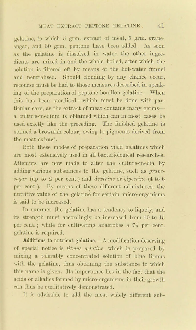 gelatine, to 'which 5 grm, extract of meat, 5 grm. grape- sugar, and 30 grin, peptone have been added. As soon as the gelatine is dissolved in water the other ingre- dients are mixed in and the whole boiled, after which the solution is filtered off by means of the hot-water funnel and neutralised. Should clouding by any chance occur, recourse must be had to those measures described in speak- ing of the preparation of peptone bouillon gelatine. When this has been sterilised—wdiich must be done with par- ticular care, als the extract of meat contains many germs-— a culture-medium is obtained which can in most cases be used exactly like the preceding. The finished gelatine is stained a brownish colour, owing to pigments derived from the meat extract. Both these modes of preparation yield gelatines which are most extensively used in all bacteriological researches. Attempts are now made to alter the culture-media by adding various substances to the gelatine, such as graije- snrjar (up to 2 per cent.) and dextrine or glycerine (4 to 6 per cent.). By means of these different admixtures, the I nutritive value of the gelatine for certain micro-organisms is said to be increased. In summer the gelatine has a tendency to liquefy, and its strength must accordingly be increased from 10 to 15 per cent.; while for cultivating anaerobes a 7^ per cent, gelatine is required. Additions to nutrient gelatine.—A modification deserving of special notice is litmus gelatine, which is prepared by mixing a tolerably concentrated solution of blue litmus with the gelatine, thus obtaining the substance to which this name is given. Its importance lies in the fact that the acids or alkalies formed by micro-organisms in their growth can thus be qualitatively demonstrated. It is advisable to add the most widely different sub-