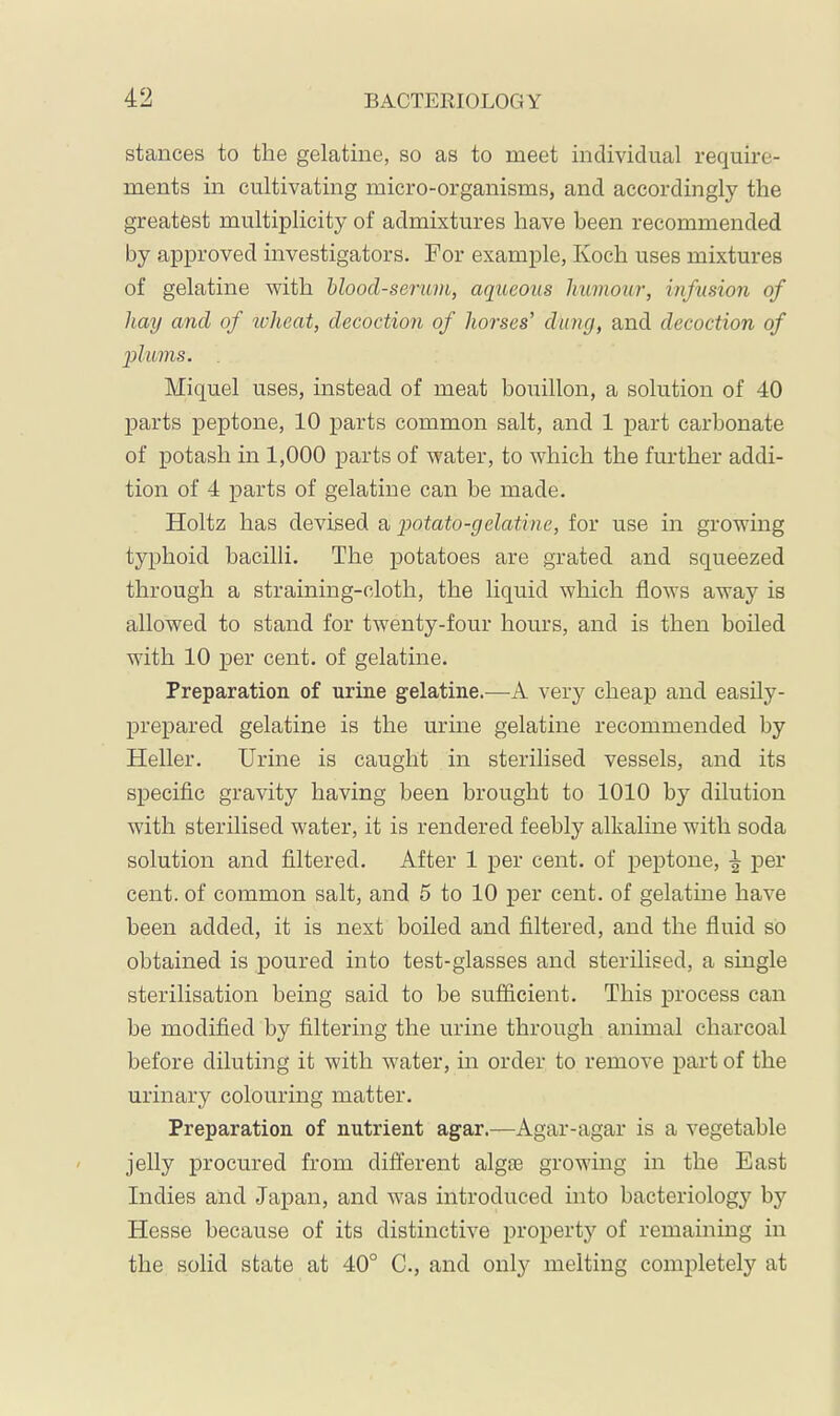 stances to the gelatine, so as to meet individual require- ments in cultivating micro-organisms, and accordingly the greatest multiplicity of admixtures have been recommended by approved investigators. For example, Koch uses mixtures of gelatine with blood-seruvi, aqueous humour, infusion of hay and of reheat, decoction of horses' clung, and decoction of 2)lums. Miquel uses, instead of meat bouillon, a solution of 40 parts peptone, 10 parts common salt, and 1 part carbonate of potash in 1,000 parts of water, to -which the further addi- tion of 4 parts of gelatine can be made. Holtz has devised & q)otato-gelatine, for use in growing typhoid bacilli. The potatoes are grated and squeezed through a straining-cloth, the liquid which flows away is allowed to stand for twenty-four hours, and is then boiled with 10 per cent, of gelatine. Preparation of urine gelatine.^—very cheap and easily- prepared gelatine is the urme gelatine recommended by Heller. Urine is caught in sterilised vessels, and its specific gravity having been brought to 1010 by dilution with sterilised water, it is rendered feebly alhaline with soda solution and filtered. After 1 per cent, of peptone, ^ per cent, of common salt, and 5 to 10 per cent, of gelatine have been added, it is next boiled and filtered, and the fluid so obtained is poured into test-glasses and sterilised, a single sterilisation being said to he sufficient. This process can be modified by filtering the urine through animal charcoal before diluting it with water, in order to remove part of the urinary colouring matter. Preparation of nutrient agar.—Agar-agar is a vegetable jelly procured from different algte growing in the East Indies and Japan, and was introduced into bacteriology by Hesse because of its distinctive property of remaining in the solid state at 40° C., and onl}^ melting completely at