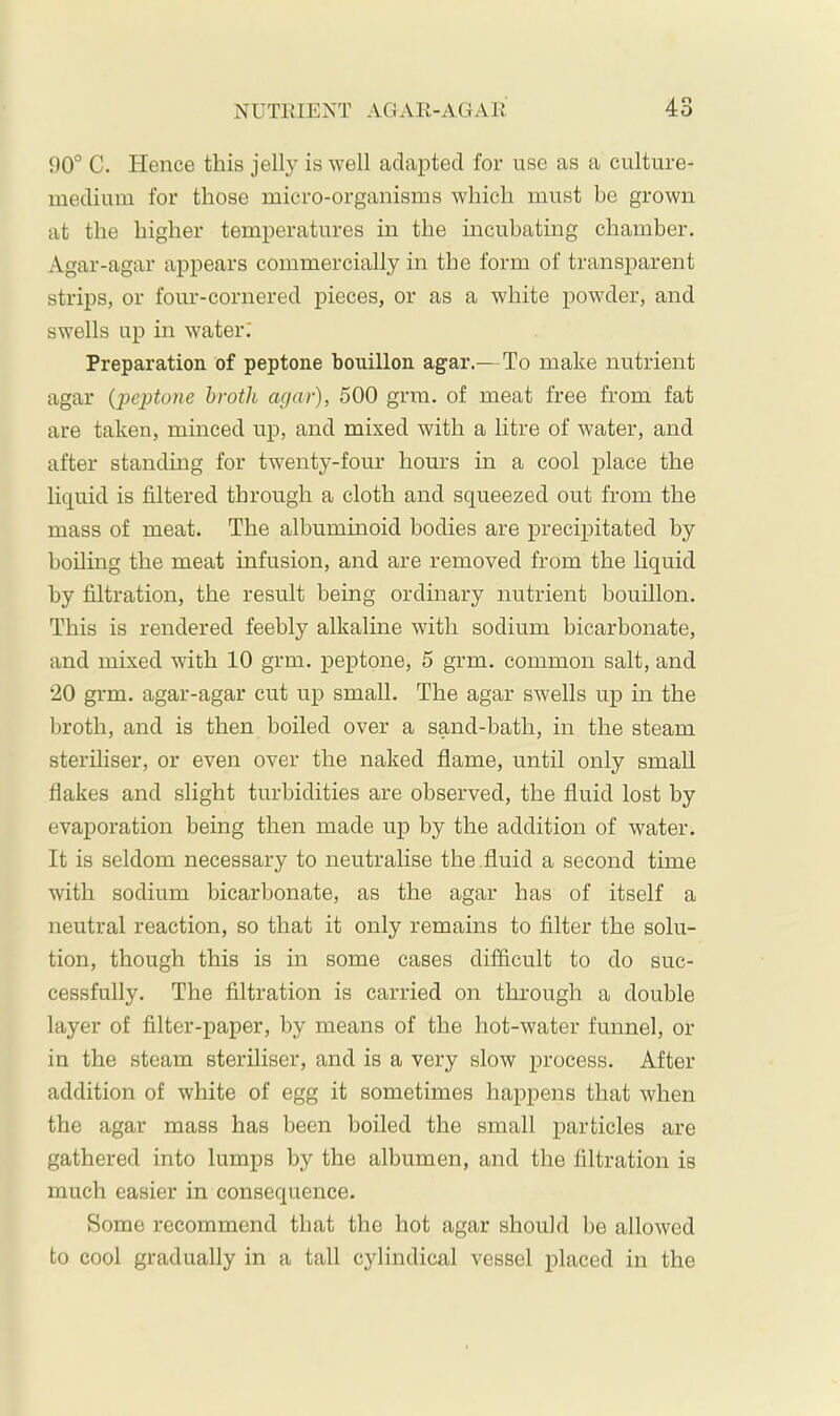 90° C. Hence this jelly is well adapted for use as a culture- medium for those micro-organisms which must be grown at the higher temperatures in the incubating chamber. Agar-agar appears commercially in the form of transparent strips, or four-cornered pieces, or as a white iiowder, and swells up in water.' Preparation of peptone bouillon agar.—To make nutrient agar {‘peptone broth agar), 500 grm. of meat free from fat are taken, minced up, and mixed with a litre of water, and after standing for twenty-four hours in a cool place the liquid is filtered through a cloth and squeezed out from the mass of meat. The albuminoid bodies are precipitated by boiling the meat infusion, and are removed from the liquid by filtration, the result being ordinary nutrient bouillon. This is rendered feebly alkaline with sodium bicarbonate, and mixed with 10 grm. peptone, 5 grm. common salt, and 20 grm. agar-agar cut up small. The agar swells up m the broth, and is then boiled over a sand-bath, in the steam steriliser, or even over the naked flame, until only small flakes and slight turbidities are observed, the fluid lost by evaporation being then made up by the addition of water. It is seldom necessary to neutralise the .fluid a second time with sodium bicarbonate, as the agar has of itself a neutral reaction, so that it only remains to filter the solu- tion, though this is in some cases difficult to do suc- cessfully. The filtration is carried on through a double layer of filter-paper, by means of the hot-water funnel, or in the steam steriliser, and is a very slow process. After addition of white of egg it sometimes happens that when the agar mass has been boiled the small particles are gathered into lumps by the albumen, and the filtration is much easier in consequence. Some recommend that the hot agar should be allowed to cool gradually in a tall cylindical vessel placed in the