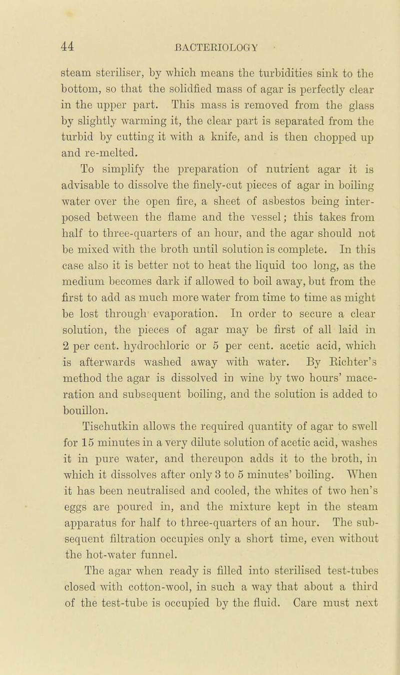 steam steriliser, by which means the turbidities sink to the bottom, so that the solidfied mass of agar is perfectly clear in the upper part. This mass is removed from the glass by slightly warming it, the clear part is separated from the turbid by cutting it with a knife, and is then chopped up and re-melted. To simplify the preparation of nutrient agar it is advisable to dissolve the finely-cut pieces of agar in boiling water over the open fire, a sheet of asbestos being inter- posed between the flame and the vessel; this takes from half to three-quarters of an hour, and the agar should not be mixed with the broth until solution is complete. In this case also it is better not to heat the liquid too long, as the medium becomes dark if allowed to boil away, hut from the first to add as much more water from time to time as might he lost through evaporation. In order to secure a clear solution, the pieces of agar may be first of all laid in 2 per cent, hydrochloric or 5 per cent, acetic acid, which is afterwards washed away with water. By Eichter’s method the agar is dissolved in wine by two hours’ mace- ration and subsequent boiling, and the solution is added to bouillon. Tischutkin allows the required quantity of agar to swell for 15 minutes in a very dilute solution of acetic acid, washes it in pure water, and thereupon adds it to the broth, in which it dissolves after only 3 to 5 minutes’ boiling. When it has been neutralised and cooled, the whites of two hen’s eggs are poured in, and the mixture kept in the steam apparatus for half to three-quarters of an hour. The sub- sequent filtration occupies only a short time, even without the hot-water funnel. The agar when ready is filled into sterilised test-tubes closed with cotton-wool, in such a way that about a third of the test-tube is occupied by the fluid. Care must next