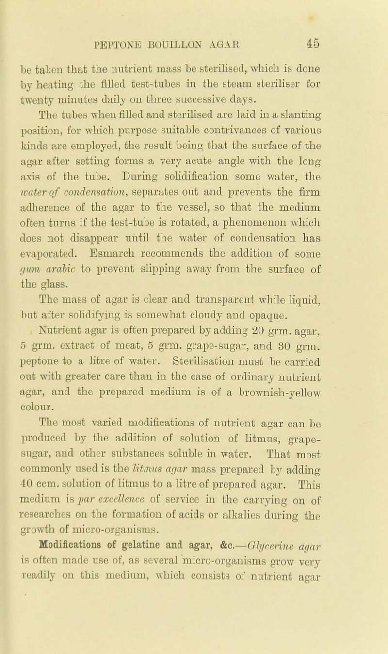 be taken that the nutrient mass l)e sterilised, which is done by heating the filled test-tubes in the steam steriliser for twenty minutes daily on three siiccessive days. The tubes when filled and sterilised are laid in a slanting position, for which purpose suitable contrivances of various kinds are employed, the result being that the surface of the agar after settmg forms a very acute angle with the long axis of the tube. During solidification some water, the water of condensation, separates out and prevents the firm adherence of the agar to the vessel, so that the medium often turns if the test-tube is rotated, a phenomenon which does not disappear until the water of condensation has evaporated. Esmarch recommends the addition of some (jam arabic to prevent slipping away from the surface of the glass. The mass of agar is clear and transparent while liquid, but after solidifying is somewhat cloudy and opaque. t Nutrient agar is often prepared by adding 20 grm. agar, 5 grm. extract of meat, 5 grm. grape-sugar, and 30 grm. peptone to a litre of water. Sterilisation must be carried out with greater care than in the case of ordinary nutrient agar, and the prepared medium is of a brownish-yellow colour. The most varied modifications of nutrient agar can be produced by the addition of solution of litmus, grape- sugar, and other substances soluble in water. That most commonly used is the litmus arjar mass prepared bj^ adding 40 ccm. solution of litmus to a litre of prepared agar. This medium is par excellence of service in the candying on of researches on the formation of acids or alkalies during the growth of micro-organisms. Modifications of gelatine and agar, &c.—Glycerine a(iar is often made use of, as several micro-organisms grow very readily on this medium, which consists of nutrient agar