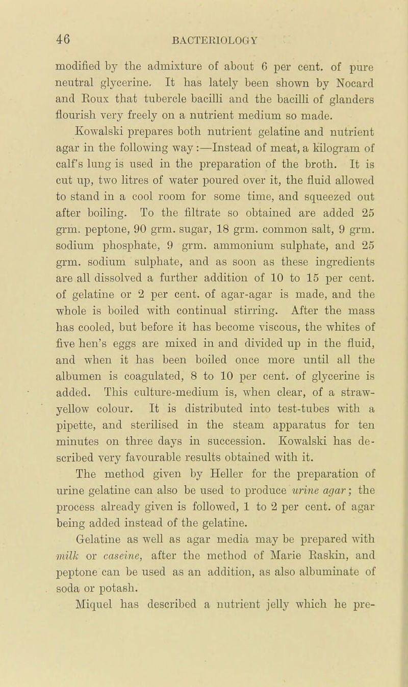 modified by the admixture of about 6 per cent, of pure neutral glycerine. It has lately been shown by Nocard and Eoux that tuhercle bacilli and the bacilli of glanders flourish very freely on a nutrient medium so made. Kowalski prepares both nutrient gelatine and nutrient agar in the following way:—Instead of meat, a kilogram of calf’s lung is used in the preparation of the broth. It is cut up, two litres of water poured over it, the fluid allowed to stand in a cool room for some time, and squeezed out after boiling. To the filtrate so obtained are added 25 grm. peptone, 90 grm. sugar, 18 grm. common salt, 9 grm. sodium phosphate, 9 grm. ammonium sulphate, and 25 grm. sodium sulphate, and as soon as these ingredients are all dissolved a further addition of 10 to 15 per cent, of gelatine or 2 per cent, of agar-agar is made, and the whole is boiled with continual stirring. After the mass has cooled, but before it has become viscous, the whites of five hen’s eggs are mixed in and divided up m the fluid, and when it has been boiled once more until all the albumen is coagulated, 8 to 10 per cent, of glycerme is added. This culture-medium is, when clear, of a straw- yellow colour. It is distributed into test-tubes with a pipette, and sterilised in the steam apparatus for ten minutes on three days in succession. Kowalski has de- scribed very favourable results obtained with it. The method given by Heller for the preparation of urine gelatine can also be used to produce urine agar; the process already given is followed, 1 to 2 per cent, of agar being added instead of the gelatine. Gelatine as well as agar media may be prepared with milk or caseine, after the method of Marie Easkin, and peptone can be used as an addition, as also albuminate of soda or potash. Miquel has described a nutrient jelly which he pre-