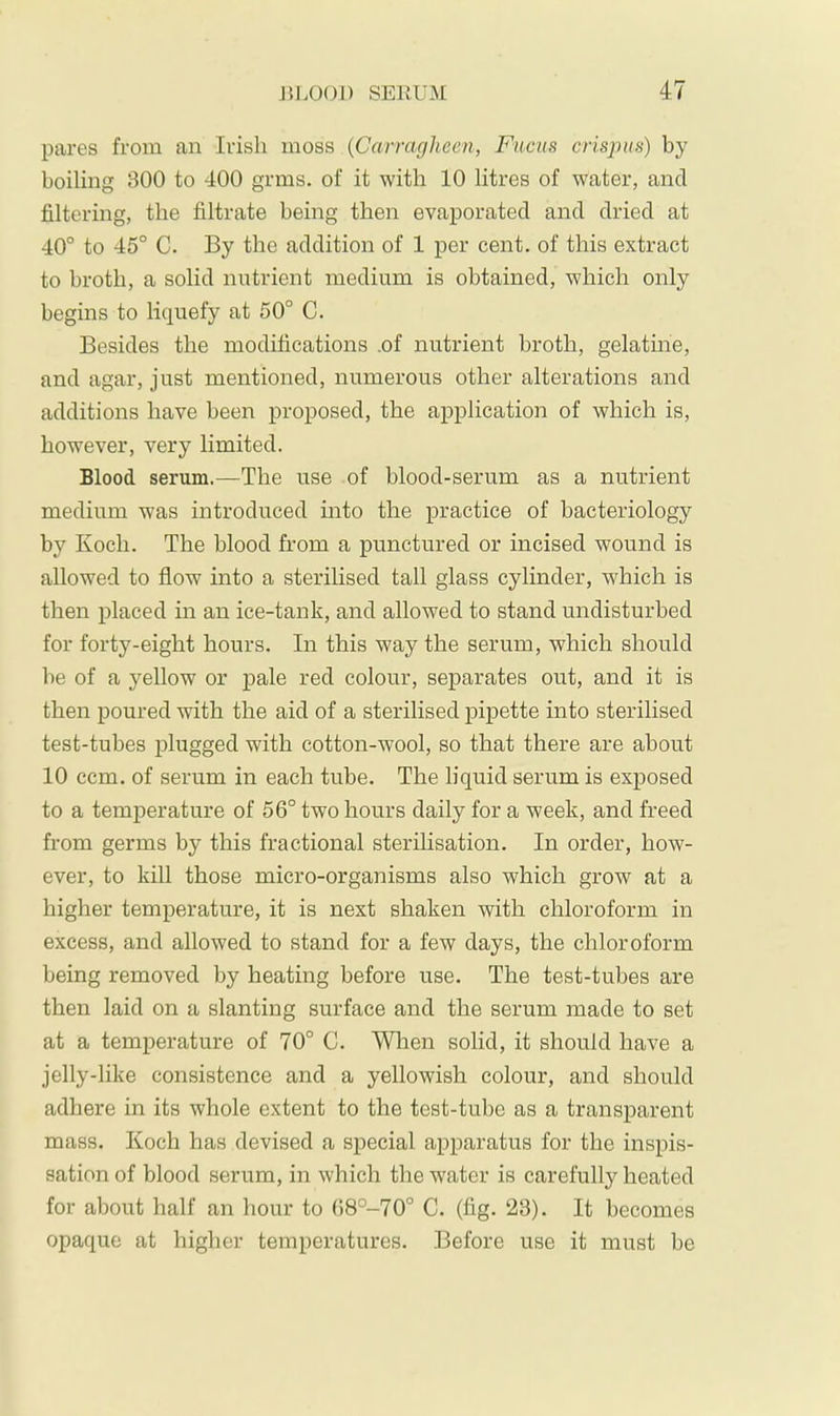 pares from an Irish moss {Carragheen, Fuchs crispus) by boiling BOO to 400 grms. of it with 10 litres of water, and filtering, the filtrate being then evaporated and dried at 40° to 45° C. By the addition of 1 per cent, of this extract to broth, a solid nutrient medium is obtained, which only begins to liquefy at 50° C. Besides the modifications .of nutrient broth, gelatme, and agar, just mentioned, numerous other alterations and additions have been proposed, the application of which is, however, very limited. Blood serum.—The use of blood-serum as a nutrient medium was introduced into the practice of bacteriology by Koch. The blood from a punctured or incised wound is allowed to flow into a sterilised tall glass cylinder, which is then placed in an ice-tank, and allowed to stand undisturbed for forty-eight hours. In this way the serum, which should be of a yellow or j)ale red colour, separates out, and it is then poured with the aid of a sterilised pipette into sterilised test-tubes j)lugged with cotton-wool, so that there are about 10 ccm. of serum in each tube. The liquid serum is exposed to a temperature of 56° two hours daily for a week, and freed from germs by this fractional sterilisation. In order, how- ever, to kill those micro-organisms also which grow at a higher temperature, it is next shaken with chloroform in excess, and allowed to stand for a few days, the chloroform being removed by heating before use. The test-tubes are then laid on a slanting surface and the serum made to set at a temperature of 70° C. When solid, it should have a jelly-like consistence and a yellowish colour, and should adhere in its whole extent to the test-tube as a transparent mass. Koch has devised a special apparatus for the inspis- sation of blood serum, in which the water is carefully heated for about half an hour to 68°-70° C. (fig. 23). It becomes opaque at higher temperatures. Before use it must be