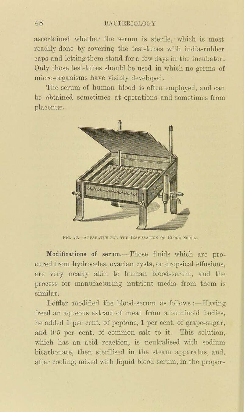 ascertained whether the serum is sterile, which is most readily done by covering the test-tubes with india-ruljber caps and letting them stand fora few days in the incubator. Only those test-tubes should be used in which no germs of micro-organisms have visibly developed. The serum of human blood is often employed, and can be obtained sometimes at operations and sometimes from placentae. Fig. 23.—Apparatus por the In'spissatiox of Blood Serum. Modifications of serum.—Those fluids which are pro- cured from hydroceles, ovarian cysts, or dropsical effusions, are very nearly akin to human blood-serum, and the process for manufacturing nutrient media from them is similar. Löffler modified the blood-serum as follows :—Having freed an aqueous extract of meat from albuminoid bodies, he added 1 per cent, of peptone, 1 per cent, of grape-sugar, and O’5 per cent, of common salt to it. This solution, which has an acid reaction, is neutralised with sodium bicarbonate, then sterilised in the steam apparatus, and, after cooling, mixed with liquid blood serum, in the proper-