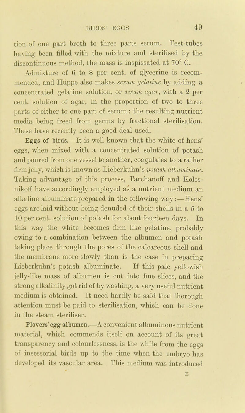 BIEDS’ EGGS id tion of one part broth to three parts serum. Test-tubes having been filled with the mixture and sterilised by the discontinuous method, the mass is inspissated at 70° C, Admixture of ü to 8 per cent, of glycerine is recom- mended, and Hüppe also makes serum gelatine by adding a concentrated gelatine solution, or serum agar, with a 2 per cent, solution of agar, in the proportion of two to three parts of either to one part of serum; the resulting nutrient media being freed from germs by fractional sterilisation. These have recently been a good deal used. Eggs of birds.—It is well known that the white of hens’ eggs, when mixed witli, a concentrated solution of potash and poured from one vessel to another, coagulates to a rather firm jelly, which is known as Lieberkuhn’s potas/t albuminate. Taking advantage of this process, Tarchanoff and Koles- nikoff have accordingly employed as a nutrient medium an alkaline albuminate prepared in the following way:—Hens’ eggs are laid without being denuded of their shells in a 5 to 10 per cent, solution of potash for about fourteen days. In this way the white becomes firm like gelatine, probably owing to a combination between the albumen and potash taking place through the pores of the calcareous shell and the membrane more slowly than is the case in preparing Lieberkuhn’s potash albuminate. If this pale yellowish jelly-like mass of albumen is cut into fine slices, and the strong alkalinity got rid of by washing, a very useful nutrient medium is obtained. It need hardly be said that thorough attention must be paid to sterilisation, which can be done in the steam steriliser. Plovers’ egg albumen.—A convenient albuminous nutrient material, which commends itself on account of its great transparency and colourlessness, is the white from the eggs of insessorial birds up to the time when the embryo has developed its vascular area. This medium was introduced E