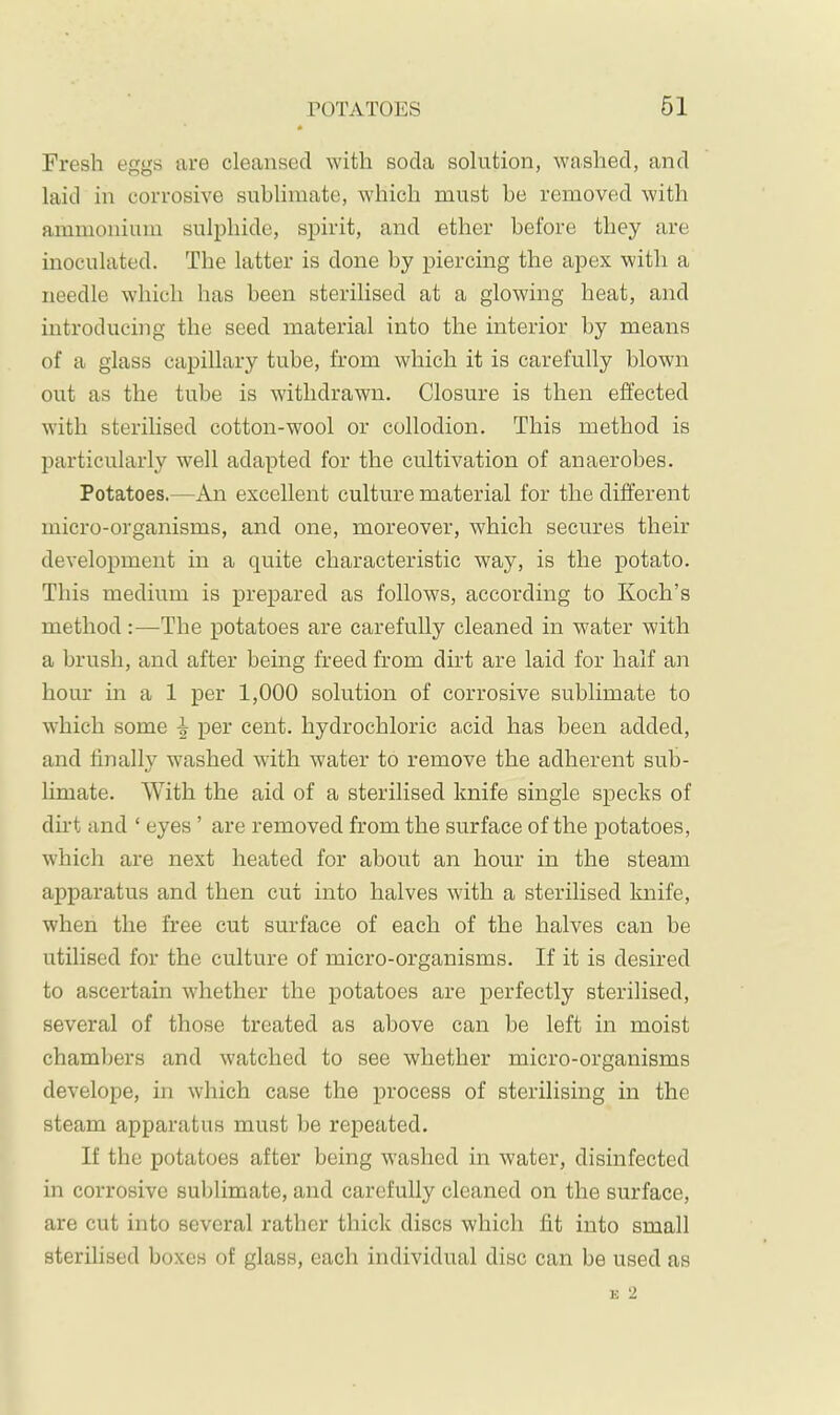 Fresh eggs are cleansed ^Yith soda solution, washed, and laid in corrosive sublimate, which must be removed with ammonium sulphide, spirit, and ether before they are inoculated. The latter is done by piercing the apex with a needle which has been sterilised at a glowing heat, and introducing the seed material into the interior by means of a glass capillary tube, from which it is carefully blown out as the tube is withdrawn. Closure is then effected with sterilised cotton-wool or collodion. This method is particularly well adapted for the cultivation of anaerobes. Potatoes.—An excellent culture material for the different micro-organisms, and one, moreover, which secures their development in a quite characteristic way, is the potato. This medium is prepared as follows, according to Koch’s method:—The potatoes are carefully cleaned in water with a brush, and after being freed from dirt are laid for half an hour in a 1 per 1,000 solution of corrosive sublimate to which some i per cent, hydrochloric acid has been added, and finally washed with water to remove the adherent sub- limate. With the aid of a sterilised knife single specks of dirt and ‘ eyes ’ are removed from the surface of the potatoes, which are next heated for about an hour in the steam apparatus and then cut into halves with a sterilised knife, when the free cut surface of each of the halves can be utilised for the culture of micro-organisms. If it is desired to ascertain whether the potatoes are perfectly sterilised, several of those treated as above can be left in moist chambers and watched to see whether micro-organisms develope, in which case the process of sterilising in the steam apparatus must be repeated. If the potatoes after being washed in water, disinfected in corrosive sublimate, and carefully cleaned on the surface, are cut into several rather thick discs which fit into small sterilised boxes of glass, each individual disc can be used as